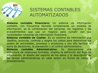 SISTEMAS CONTABLES
AUTOMATIZADOS
Sistema contable financiero: Un sistema de información
contable, con frecuencia llamado simplemente un sistema de
información, es la combinación del personal, los registros y los
procedimientos que usa un negocio para cumplir con sus
necesidades rutinarias de información financiera.
Sistema contable de Costos: Es un sistema de información que
clasifica, acumula, controla y asigna los costos para determinar los
costos de actividades, procesos y productos y con ello facilitar la
toma de decisiones, la planeación y el control administrativo.
Sistema contable Administrativo: Es básicamente una
estructura de relaciones formales. Implica la definición del flujo de
información, el diseño del soporte de los datos y la descripción de
las tareas administrativas en cada sector en forma de rutina y
procedimiento.
 
