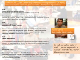 Seminari per CLUBS. Desenvolupament del Lideratge Esportiu (16 hores)
      Convivència directius, entrenadors, peres, esportistes… TransFormació Organitzacional.


BLOC 1
Escolta Activa i Intel.ligències Múltiples
Coneixement i consciència de l’impacte del COS en la comunicació.

L’importància de l’escolta a un mateix i als altres. Escoltar no vol dir perdre poder
personal, tot el contrari. Significa accés a molta informació que està present en l’equip
i permet disparar la confiança de les persones….

BLOC 2
Identificar i superar Límits
Estat Emocional – Poder i Confiança

Capacitat de reconèixer I decidir l’estat emocional més rentable en cada moment.
Capacitat d’ajudar altres persones a fer aquest pas també. L’objectiu del mòdul és          Xavier Garcia
intervenir de manera clara i efectiva en el nostre estat, orientant-nos a l’estat           Entrenador d’entrenadors
emocional de confiança, per projectar-ho a l’equip….

BLOC 3
Valors i Metahabilitats

Autoconeixement profund sobre motivacions pròpies I eines per ajudar els jugadors a
descobrir les seves. Capacitat per convertir les nostres comunicacions en interaccions
conscients i intencionades en tot moment.                                                    Un club que vulgui pujar el
BLOC 4                                                                                       nivell , i passar les paraules a
Perspectives + Acció                                                                         realitats , podrà fer-ho a partir
Capacitats per veure una mateixa situació de diverses maneres, la qual cosa permet           d’aquest programa
trobar diferents respostes creatives a un problema. Connexió amb la creativitat, la
imaginació i els recursos que tenim i a vegades no aprofitem! Dinàmica molt potent
de connexió amb el COMPROMÍS.
 