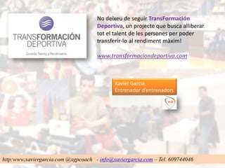 No deixeu de seguir TransFormación
                                     Deportiva, un projecte que busca alliberar
                                     tot el talent de les persones per poder
                                     transferir-lo al rendiment màxim!

                                     www.transformaciondeportiva.com



                                            Xavier Garcia
                                            Entrenador d’entrenadors




http:www,xaviergarcia.com @xgpcoach - info@xaviergarcia.com – Tel. 609744046
 