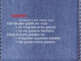 Gefallen normalment 3ª pers. singular, plural Dein Bruder gefällt mir nicht  = no m'agrada el teu germà = no me gusta tu hermano Diese Schuhe gefallen mir  = m'agraden aquestes sabates   = me gustan estos zapatos 
