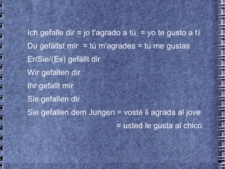 Ich gefalle dir = jo t'agrado a tú  = yo te gusto a t i Du gefällst mir = tú m'agrades = tú me gustas Er/Sie/(Es) gefällt dir  Wir gefallen dir Ihr gefallt mir Sie gefallen dir Sie gefallen dem Jungen = vosté li agrada al jove    = usted le gusta al chico 