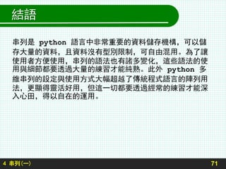 結語
串列是 python 語言中非常重要的資料儲存機構，可以儲
存大量的資料，且資料沒有型別限制，可自由混用。為了讓
使用者方便使用，串列的語法也有諸多變化，這些語法的使
用與細節都要透過大量的練習才能純熟。此外 python 多
維串列的設定與使用方式大幅超越了傳統程式語言的陣列用
法，更顯得靈活好用，但這一切都要透過經常的練習才能深
入心田，得以自在的運用。
714 串列(一)
 