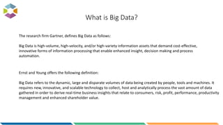 What is Big Data?
Ernst and Young offers the following definition:
Big Data refers to the dynamic, large and disparate volumes of data being created by people, tools and machines. It
requires new, innovative, and scalable technology to collect, host and analytically process the vast amount of data
gathered in order to derive real-time business insights that relate to consumers, risk, profit, performance, productivity
management and enhanced shareholder value.
The research firm Gartner, defines Big Data as follows:
Big Data is high-volume, high-velocity, and/or high-variety information assets that demand cost-effective,
innovative forms of information processing that enable enhanced insight, decision making and process
automation.
 