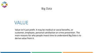 Big Data
Value isn't just profit. It may be medical or social benefits, or
customer, employee, personal satisfaction or crime prevention. The
main reasons for why people invest time to understand Big Data is to
derive value from it.
VALUE
 
