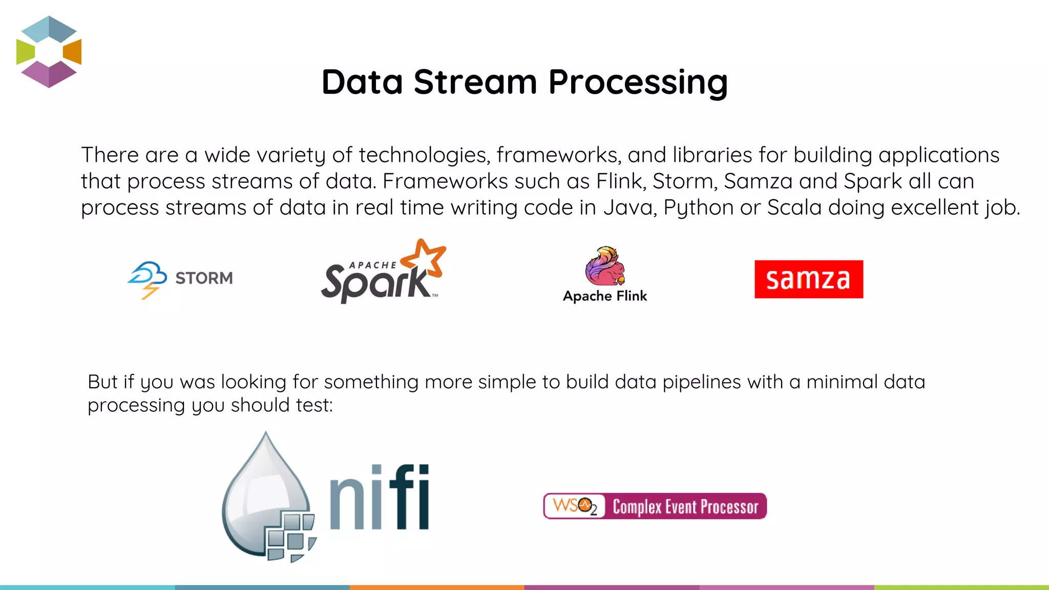 Data Stream Processing
There are a wide variety of technologies, frameworks, and libraries for building applications
that process streams of data. Frameworks such as Flink, Storm, Samza and Spark all can
process streams of data in real time writing code in Java, Python or Scala doing excellent job.
But if you was looking for something more simple to build data pipelines with a minimal data
processing you should test:
 