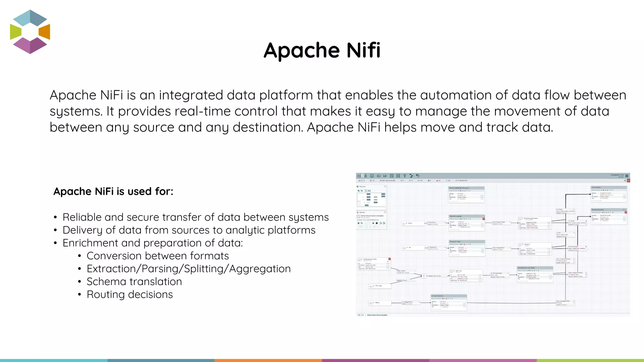 Apache NiFi is an integrated data platform that enables the automation of data flow between
systems. It provides real-time control that makes it easy to manage the movement of data
between any source and any destination. Apache NiFi helps move and track data.
Apache Nifi
Apache NiFi is used for:
• Reliable and secure transfer of data between systems
• Delivery of data from sources to analytic platforms
• Enrichment and preparation of data:
• Conversion between formats
• Extraction/Parsing/Splitting/Aggregation
• Schema translation
• Routing decisions
 