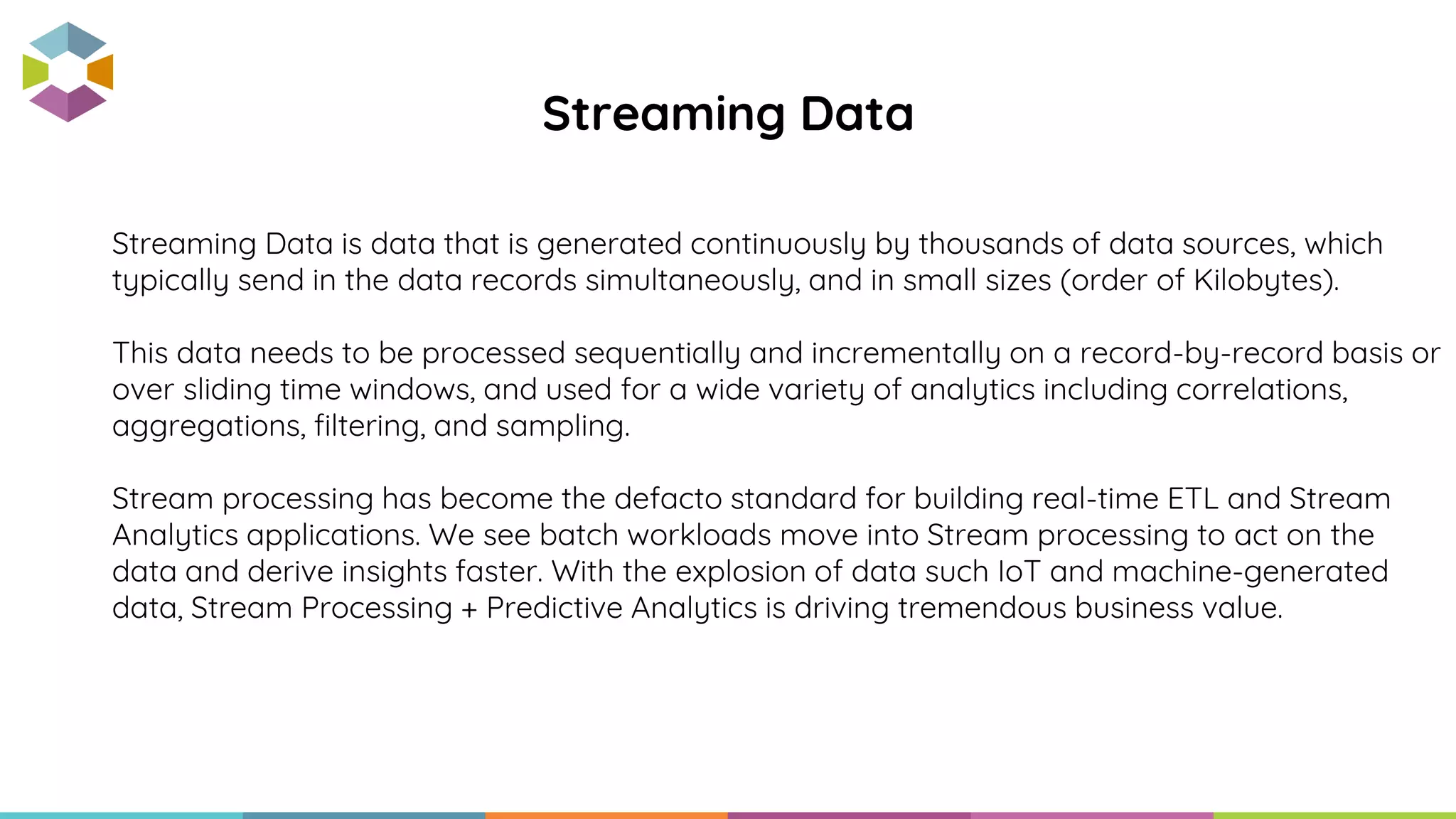 Streaming Data is data that is generated continuously by thousands of data sources, which
typically send in the data records simultaneously, and in small sizes (order of Kilobytes).
This data needs to be processed sequentially and incrementally on a record-by-record basis or
over sliding time windows, and used for a wide variety of analytics including correlations,
aggregations, filtering, and sampling.
Stream processing has become the defacto standard for building real-time ETL and Stream
Analytics applications. We see batch workloads move into Stream processing to act on the
data and derive insights faster. With the explosion of data such IoT and machine-generated
data, Stream Processing + Predictive Analytics is driving tremendous business value.
Streaming Data
 