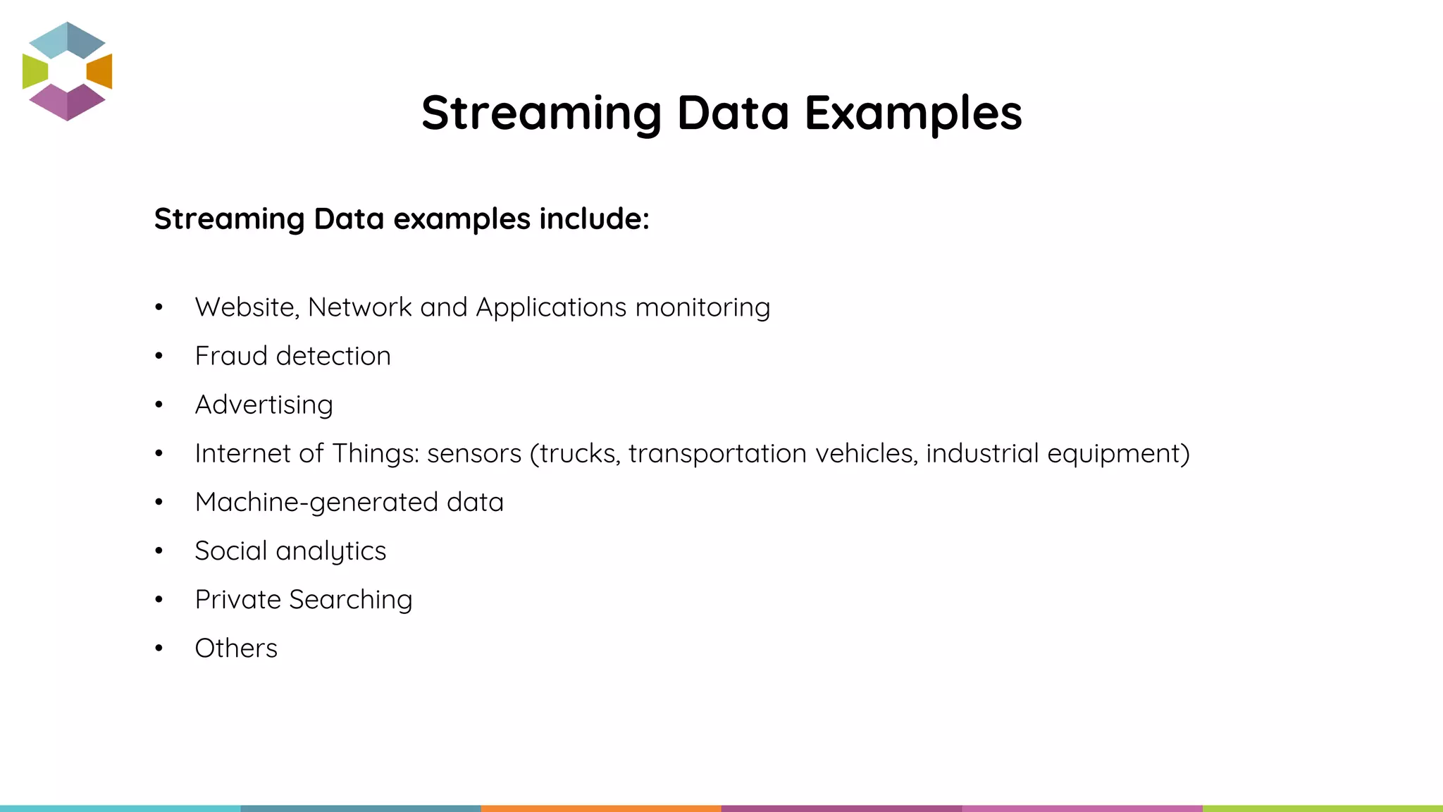Streaming Data examples include:
• Website, Network and Applications monitoring
• Fraud detection
• Advertising
• Internet of Things: sensors (trucks, transportation vehicles, industrial equipment)
• Machine-generated data
• Social analytics
• Private Searching
• Others
Streaming Data Examples
 
