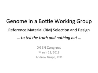 Genome	
  in	
  a	
  Bo*le	
  Working	
  Group	
  
 Reference	
  Material	
  (RM)	
  Selec:on	
  and	
  Design	
  
       …	
  to	
  tell	
  the	
  truth	
  and	
  nothing	
  but	
  …	
  

                           XGEN	
  Congress	
  
                           March	
  21,	
  2013	
  
                         Andrew	
  Grupe,	
  PhD	
  
 