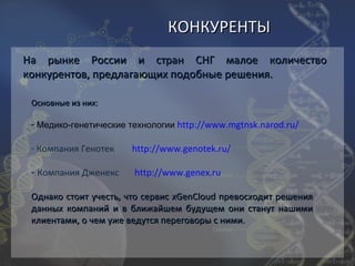 КОНКУРЕНТЫ
На рынке России и стран СНГ малое количество
конкурентов, предлагающих подобные решения.

 Основные из них:

 - Медико-генетические технологии http://www.mgtnsk.narod.ru/

 - Компания Генотек    http://www.genotek.ru/

 - Компания Дженекс     http://www.genex.ru

 Однако стоит учесть, что сервис xGenCloud превосходит решения
 данных компаний и в ближайшем будущем они станут нашими
 клиентами, о чем уже ведутся переговоры с ними.
 