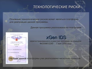 ТЕХНОЛОГИЧЕСКИЕ РИСКИ

Основным технологическим риском может являться платформа
для реализации данной программы.

                 Данная программа реализована на платформе



                                xGen IDS
                 зарегистрированного в реестре программ за номером
                           №2008612260 7 мая 2008 года




На базе данной платформы уже реализовано несколько проектов.
 