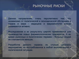 РЫНОЧНЫЕ РИСКИ


Данное направление, очень перспективно тем, что
независимо от политической и экономической обстановки в
стране и мире - медицина и фармакология всегда
развивается активно.

Исследования и их результаты широко применяются для
производства новых фармакологических препаратов. А во
время рыночных и политических перемен - больных людей
не становиться меньше.

Разработка данного сервиса        не столько рисковое
мероприятие, но востребованное   в любой экономической и
политической ситуации.
 