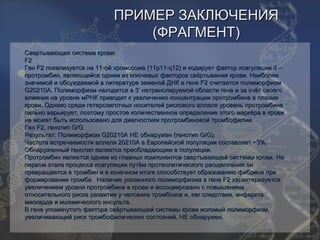 ПРИМЕР ЗАКЛЮЧЕНИЯ
                                (ФРАГМЕНТ)
Свертывающая система крови:
F2
Ген F2 локализуется на 11-ой хромосоме (11p11-q12) и кодирует фактор коагуляции II –
протромбин, являющийся одним из ключевых факторов свёртывания крови. Наиболее
значимой и обсуждаемой в литературе заменой ДНК в гене F2 считается полиморфизм
G20210A. Полиморфизм находится в 3’ нетранслируемой области гена и за счёт своего
влияния на уровне мРНК приводит к увеличению концентрации протромбина в плазме
крови. Однако среди гетерозиготных носителей рискового аллеля уровень протромбина
сильно варьирует, поэтому простое количественное определение этого маркёра в крови
не может быть использовано для диагностики протромбиновой тромбофилии.
Ген F2, генотип G/G
Результат: Полиморфизм G20210A НЕ обнаружен (генотип G/G).
Частота встречаемости аллеля 20210A в Европейской популяции составляет ~3%.
Обнаруженный генотип является преобладающим в популяции.
Протромбин является одним из главных компонентов свертывающей системы крови. На
первом этапе процесса коагуляции путём протеолитического расщепления он
превращается в тромбин и в конечном итоге способствует образованию фибрина при
формировании тромба. Наличие указанного полиморфизма в гене F2 характеризуется
увеличением уровня протромбина в крови и ассоциировано с повышением
относительного риска развития у человека тромбозов и, как следствие, инфаркта
миокарда и ишемического инсульта.
В гене упомянутого фактора свёртывающей системы крови искомый полиморфизм,
увеличивающий риск тромбофилических состояний, НЕ обнаружен.
 