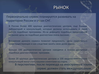РЫНОК
Первоначально сервис планируется развивать на
территории России и стран СНГ.
 В России более 400 крупных диагностических центров, еще больше
 лабораторий и консультаций, которые должны использовать в своей
 работе подобные программы. Из-за дефицита подобных предложений
 на рынке цены на подобные диагностики очень высокие.

 Внедрение данного сервиса позволит предложить цены существенно
 ниже существующих и как следствие занять свою долю рынка.

 Больше 100 диагностических центров находятся в поиске доступных
 подобных диагностических программ.

 Более 20 крупных диагностических центров и 100 медико-генетических
 консультаций могут стать нашими клиентами на старте.
      В перспективе, после перевода на иностранные языки
                     сервис должен стать международным.
 