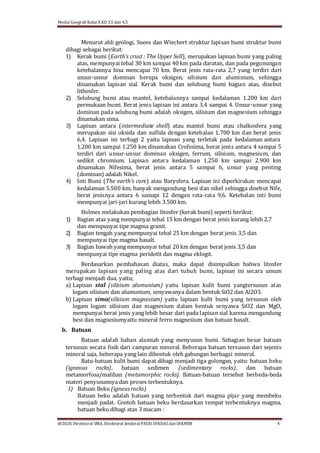 Modul Geografi Kelas X KD 3.5 dan 4.5
@2020, Direktorat SMA, Direktorat Jenderal PAUD, DIKDASdan DIKMEN 4
Menurut ahli geologi, Suees dan Wiechert struktur lapisan bumi struktur bumi
dibagi sebagai berikut:
1) Kerak bumi (Earth’s crust : The Upper Sell), merupakan lapisan bumi yang paling
atas, mempunyai tebal 30 km sampai 40 km pada daratan, dan pada pegunungan
ketebalannya bisa mencapai 70 km. Berat jenis rata-rata 2,7 yang terdiri dari
unsur-unsur dominan berupa oksigen, silisium dan aluminium, sehingga
dinamakan lapisan sial. Kerak bumi dan selubung bumi bagian atas, disebut
lithosfer.
2) Selubung bumi atau mantel, ketebalannya sampai kedalaman 1.200 km dari
permukaan bumi. Berat jenis lapisan ini antara 3,4 sampai 4. Unsur-unsur yang
dominan pada selubung bumi adalah oksigen, silisium dan magnesium sehingga
dinamakan sima.
3) Lapisan antara (intermediate shell) atau mantel bumi atau chalkosfera yang
merupakan sisi oksida dan sulfida dengan ketebalan 1.700 km dan berat jenis
6,4. Lapisan ini terbagi 2 yaitu lapisan yang terletak pada kedalaman antara
1.200 km sampai 1.250 km dinamakan Crofesima, berat jenis antara 4 sampai 5
terdiri dari unsur-unsur dominan oksigen, ferrum, silisium, magnesium, dan
sedikit chromium. Lapisan antara kedalaman 1.250 km sampai 2.900 km
dinamakan Nifesima, berat jenis antara 5 sampai 6, unsur yang penting
(dominan) adalah Nikel.
4) Inti Bumi (The earth’s core) atau Barysfera. Lapisan ini diperkirakan mencapai
kedalaman 5.500 km, banyak mengandung besi dan nikel sehingga disebut Nife,
berat jenisnya antara 6 samapi 12 dengan rata-rata 9,6. Ketebalan inti bumi
mempunyai jari-jari kurang lebih 3.500 km.
Holmes melakukan pembagian litosfer (kerak bumi) seperti berikut:
1) Bagian atas yang mempunyai tebal 15 km dengan berat jenis kurang lebih 2,7
dan mempunyai tipe magma granit.
2) Bagian tengah yang mempunyai tebal 25 km dengan berat jenis 3,5 dan
mempunyai tipe magma basalt.
3) Bagian bawah yang mempunyai tebal 20 km dengan berat jenis 3,5 dan
mempunyai tipe magma peridotit dan magma eklogit.
Berdasarkan pembahasan diatas, maka dapat disimpulkan bahwa litosfer
merupakan lapisan yang paling atas dari tubuh bumi, lapisan ini secara umum
terbagi menjadi dua, yaitu;
a) Lapisan sial (silisium alumunium) yaitu lapisan kulit bumi yangtersusun atas
logam silisium dan alumunium, senyawanya dalam bentuk SiO2 dan Al2O3.
b) Lapisan sima(silisium magnesium) yaitu lapisan kulit bumi yang tersusun oleh
logam logam silisium dan magnesium dalam bentuk senyawa SiO2 dan MgO,
mempunyai berat jenis yang lebih besar dari pada lapisan sial karena mengandung
besi dan magnesiumyaitu mineral ferro magnesium dan batuan basalt.
b. Batuan
Batuan adalah bahan alamiah yang menyusun bumi. Sebagian besar batuan
tersusun secara fisik dari campuran mineral. Beberapa batuan tersusun dari sejenis
mineral saja, beberapa yang lain dibentuk oleh gabungan berbagai mineral.
Batu-batuan kulit bumi dapat dibagi menjadi tiga golongan, yaitu: batuan beku
(igneous rocks), batuan sedimen (sedimentary rocks), dan batuan
metamorfosa/malihan (metamorphic rocks). Batuan-batuan tersebut berbeda-beda
materi penyusunnya dan proses terbentuknya.
1) Batuan Beku (igneus rocks)
Batuan beku adalah batuan yang terbentuk dari magma pijar yang membeku
menjadi padat. Contoh batuan beku berdasarkan tempat terbentuknya magma,
batuan beku dibagi atas 3 macam :
 
