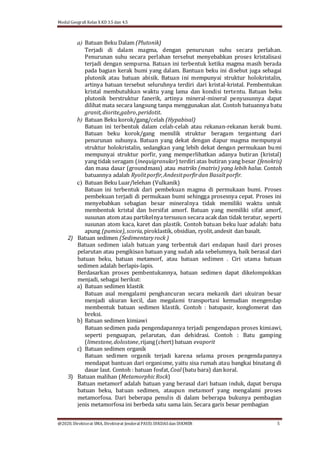 Modul Geografi Kelas X KD 3.5 dan 4.5
@2020, Direktorat SMA, Direktorat Jenderal PAUD, DIKDASdan DIKMEN 5
a) Batuan Beku Dalam (Plutonik)
Terjadi di dalam magma, dengan penurunan suhu secara perlahan.
Penurunan suhu secara perlahan tersebut menyebabkan proses kristalisasi
terjadi dengan sempurna. Batuan ini terbentuk ketika magma masih berada
pada bagian kerak bumi yang dalam. Bantuan beku ini disebut juga sebagai
plutonik atau batuan abisik. Batuan ini mempunyai struktur holokristalin,
artinya batuan tersebut seluruhnya terdiri dari kristal-kristal. Pembentukan
kristal membutuhkan waktu yang lama dan kondisi tertentu. Batuan beku
plutonik berstruktur fanerik, artinya mineral-mineral penyusunnya dapat
dilihat mata secara langsung tanpa menggunakan alat. Contoh batuannya batu
granit,diorite,gabro,peridotit.
b) Batuan Beku korok/gang/celah (Hypabisal)
Batuan ini terbentuk dalam celah-celah atau rekanan-rekanan kerak bumi.
Batuan beku korok/gang memilik struktur beragam tergantung dari
penurunan suhunya. Batuan yang dekat dengan dapur magma mempunyai
struktur holokristalin, sedangkan yang lebih dekat dengan permukaan bumi
mempunyai struktur porfir, yang memperlihatkan adanya butiran (kristal)
yang tidak seragam (inequigranular) terdiri atas butiran yang besar (fenokris)
dan masa dasar (groundmass) atau matriks (matrix) yang lebih halus. Contoh
batuannya adalah Ryolitporfir,Andesitporfirdan Basaltporfir.
c) Batuan Beku Luar/lelehan (Vulkanik)
Batuan ini terbentuk dari pembekuan magma di permukaan bumi. Proses
pembekuan terjadi di permukaan bumi sehingga prosesnya cepat. Proses ini
menyebabkan sebagian besar mineralnya tidak memiliki waktu untuk
membentuk kristal dan bersifat amorf. Batuan yang memiliki sifat amorf,
susunan atom atau partikelnya tersusun secara acak dan tidak teratur, seperti
susunan atom kaca, karet dan plastik. Contoh batuan beku luar adalah: batu
apung (pumice),scoria, piroklastik, obsidian, ryolit,andesit dan basalt.
2) Batuan sedimen (Sedimentaryrock )
Batuan sedimen ialah batuan yang terbentuk dari endapan hasil dari proses
pelarutan atau pengikisan batuan yang sudah ada sebelumnya, baik berasal dari
batuan beku, batuan metamorf, atau batuan sedimen . Ciri utama batuan
sedimen adalah berlapis-lapis.
Berdasarkan proses pembentukannya, batuan sedimen dapat dikelompokkan
menjadi, sebagai berikut:
a) Batuan sedimen klastik
Batuan asal mengalami penghancuran secara mekanik dari ukuiran besar
menjadi ukuran kecil, dan megalami transportasi kemudian mengendap
membentuk batuan sedimen klastik. Contoh : batupasir, konglomerat dan
breksi.
b) Batuan sedimen kimiawi
Batuan sedimen pada pengendapannya terjadi pengendapan proses kimiawi,
seperti penguapan, pelarutan, dan dehidrasi. Contoh : Batu gamping
(limestone,dolostone,rijang(chert) batuan evaporit
c) Batuan sedimen organik
Batuan sedimen organik terjadi karena selama proses pengendapannya
mendapat bantuan dari organisme, yaitu sisa rumah atau bangkai binatang di
dasar laut. Contoh : batuan fosfat, Coal(batu bara) dan koral.
3) Batuan malihan (MetamorphicRock)
Batuan metamorf adalah batuan yang berasal dari batuan induk, dapat berupa
batuan beku, batuan sedimen, ataupun metamorf yang mengalami proses
metamorfosa. Dari beberapa penulis di dalam beberapa bukunya pembagian
jenis metamorfosa ini berbeda satu sama lain. Secara garis besar pembagian
 