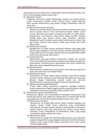 Modul Geografi Kelas X KD 3.5 dan 4.5
@2020, Direktorat SMA, Direktorat Jenderal PAUD, DIKDASdan DIKMEN 6
metamorfosa tersebut dilihat dari ruang lingkup daerah terjadinya, Bucher dan
Frey (1994) membagi menjadi 2 jenis, yaitu :
(1) Metamorfosa lokal
Pengertian lokal disini adalah berhubungan dengan luas daerah dimana
proses metamorfosa tersebut terjadi. Luasnya hanya sampai beberapa
meter persegi. Metamorfosa yang disebut sebagai metamorfosa lokal ini
antara lain :
(a) Metamorfosa thermal (kontak)
Metamorfosa kontak adalah rekristalisasi batuan di sekitar batuan beku
intrusi maupun ekstrusi. Zona metamorfosa kontak disebut contact
aureole. Tipe khas dari batuan metamorfosa kontak ini adalah batuan
metamorfosa “non-schistose” yang disebut dengan hornfels. Kadang-
kadang dapat juga ditemui batuan yang “schistose”. Kenaikan
temperatur karena konduksi panas pada daerah-daerah tertentu dan
juga karena permeasi dari aquaous fluida yang berasal dari tubuh
batuan beku.
(b) Metamorfosa dinamik
Metamorfosa ini terjadi karena perbedaan tekanan yang tinggi pada
daerah yang mengalami deformasi intensif (tensional foulting). Proses
yang terjadi murni karena gaya mekanis. Batuan yang dihasilkan adalah
fault breccia, fault gauge, atau milonit.
(c) Pirometamorfosa
Metamorfosa yang juga disebut metamorfosa optalik, atau kaustik.
Faktor penyebab pada metamorfosa ini hanya panas dengan temperatur
yang ekstrim. Pirometamorfosa diperlihatkan oleh aliran xenolith dan
dike pada batuan vulkanik khususnya basalt.
(d) Metasomatisme
Metamorfosa ini terjadi karena meresapnya cairan dan gas yang panas
pada celah antar butir atau retakan batuan.
(e) Metamorfosa Impact
Metamorfosa ini terjadi akibat adanya tabrakan hypervelocity sebuah
meteorit. Kisaran waktunya hanya beberapa mikrodetik dan umumnya
ditandai dengan terbentuknya mineral coesite dan stishovite.
Metamorfosa ini erat kaitannya dengan panas bumi (geothermal).
(f) Metamorfosa Retrogade/Diaropteris
Terjadi akibat adanya penurunan temperatur sehingga kumpulan
mineral metamorfosa tingkat tinggi berubah menjadi kumpulan mineral
stabil pada temperature yang lebih rendah. (Combs, 1961)
(2) Metamorfosa regional / dinamothermal
Metamorfosa regional atau dinamothermal merupakan metamorfosa yang
terjadi pada daerah yang sangat luas. Metamorfosa ini terjadi pada daerah
yang sangat luas. metamorfosa regional dibagi menjadi 3 tipe, yaitu:
(a) Metamorfosa Orogenik
Metamorfosa ini terjadi pada daerah sabuk orogenik (patahan dan
lipatan) dimana terjadi proses deformasi yang menyebabkan
rekristalisasi. Umumnya batuan metamorf yang dihasilkan mempunyai
butiran mineral yang yang memanjang dari ratusan sampai ribuan
kilometer. Proses metamorfosa ini memerlukan waktu yang sangat
lama berkisar antara puluhan juta tahun.
(b) Metamorfosa Burial
Metamorfosa ini terjadi oleh akibat kenaikan tekanan dan temperatur
pada daerah geosinklin yang mengalami sedimentasi intensif, kemudian
terlipat. Proses yang terjadi adalah rekristalisai dan reaksi antara
mineral dengan fluida.
 