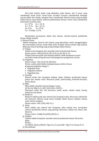 Modul Geografi Kelas X KD 3.5 dan 4.5
@2020, Direktorat SMA, Direktorat Jenderal PAUD, DIKDASdan DIKMEN 8
Dari hasil analisis kimia yang dilakukan pada batuan, ada 8 unsur yang
membentuk kerak bumi. Unsur-unsur tersebut ternyata memebentuk berbagai
macam silikat dan oksida, sebagian besar membentuk mineral utama yang terdapat
dalam batuan yang disebut mineral pembentukan batuan. Unsur-unsur pembentuk
kerak bumi tersebut yaitu:
O2= 47 % Ca = 3,5 %
Si = 27 % Na = 2,5 %
Al = 8 % K = 2,5 %
Fe = 5 % Mg = 2,5 %
Berdasarkan peranannya dalam ilmu batuan, mineral-mineral pembentuk
batuan dibagi menjadi:
1) Mineral Utama
Adalah komponen mineral dari batuan yang diperlukan untuk menggolongkan
dan menamakan batuan, tetapi tidak perlu terdapat dalam jumlah yang banyak.
Beberapa mineral penting yang sering terdapat dalam batuan:
a) Felspar
Adalah suatu kumpulan dari sejumlah mineral pembentuk batuan.
Rumus umum = MAI (Al Si)3O8, M= K, Na, Ca, Ba, Rb, Sr, Fe.
Felspar berwarna putih atau keputih-putihan. tidak mempunyai warna
tersendiri tetapi sering diwarnai oleh pengotoran-pengotoran zat lain.
b) Plagioklas
Rumus umum : (Na, Ca) Al (Si, Al)) Si2O8
Warna : putih, putih kelabu, kadang keijauan, kebiru-biruan.
Komposisi plagioklas dibagi 3 :
 Plagioklas asam
 Plagioklas medium
 Plagioklas basa
c) Ortoklas
Mineral terdiri dari kumpulan feldspar alkali. Feldspar pembentuk batuan
granit atau batuan asam. Berwarna putih, putih-kuning, kemerah-merahan,
keabu-abuan.
d) Mika
Mika adalah sejumlah mineral dengan rumus:
(K, Na, Ca) (Mg, Fe, Li, Al)2-3(Al, Si)4O10 (OH F)2.
Warnanya mulai dari tak berwarna, putih, perak, cokelat muda, kuning
kehijauan atau hitam.
e) Muskovit
Muskovit adalah salah satu mineral dari kumpulan mika. Berwarna cokelat dan
tak berwarna. Mineral yang umum terdapat dalam batuan malihan, batuan
asam, batuan endapan.
Rumus umum : KAl2 (OH)2 AlSi3 O10)
f) Biotit
Biotit adalah satu mineral dari kumpulan mika tesebar luas, merupakan
mineral pembentuk batuan yang penting. Berwarna cokelat tua, hitam, atau
hijau tua.
Rumus umum : K2(Mg, Fe)2(OH)2(AlSi3O10)
g) Amfibol
Amfibol adalah kumpulan sejumlah mineral pembentuk batuan. Berwarna
gelap.
Rumus :
A2-3B5(Si, Al)8O22(OH)2A= Mg, Fe+2, Ca atau NaB + Mg, Fe+2, Al atau Fe+3
h) Horenblenda
 