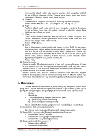 Modul Geografi Kelas X KD 3.5 dan 4.5
@2020, Direktorat SMA, Direktorat Jenderal PAUD, DIKDASdan DIKMEN 9
Horenblenda adalah salah satu mineral penting dari kumpulan amfibol.
Berwarna hitam, hijau tua cokelat. Terdapat pada batuan asam atau batuan
entermedier. Misalnya : granit, sianit, diorit, andesit.
i) Piroksen
Piroksen adalah kumpulan dari sejumlah mineral yang berwarna gelap.
Rumus umum : ABSi2O6 → A = Ca, Na, Mg atau Fe-2 B = Mg, Fe+3, Al
j) Augit
Piroksen adalah salah satu mineral dari kumpulan piroksen. Umumnya
berwarna hitam, hijau tua. Merupakan mineral pembentuk batuan basa.
Misalnya : gabro, basal, peridotit.
k) Olivin
Olivin adalah mineral berwarna kuning kehijauan, kelabu kehijauan, atau
cokelat. merupakan mineral pembentuk batuan beku basa, ultra basa dan
batuan beku dengan kadar silikat rendah.
Rumus : (Mg, Fe)2SiO4
l) Kuarsa
Kuarsa Merupakan mineral pembentuk batuan penting. Tidak berwarna dan
tembus pandang, kadang-kadang berwarna cokelat, kuning ungu merah, hijau,
biru atau hitam. Hal ini disebabkan oleh adanya pengotoran. Kuarsa juga
terdapat sebagai mineral-mineral kecil dalam berbagai macam batuan, yaitu
batuan beku, batuan endapan, batuan malihan. dalam industri kuarsa
digunakan oleh pabrik kaca, semen, keramik, dll.
Rumus : SiO2
2) Mineral sekunder
Mineral sekunder dibentuk dari mineral primer oleh proses pelapukan, sirkulasi
larutan atau metamorfosis. Selain pada batuan yang telah lapuk juga pada batuan
malihan. Contoh : Klorit, terbentuk dari mineral biotit oleh proses pelapukan.
3) Mineral aksesori atau mineral tambahan
Mineral aksesori atau mineral tambahan terbentuk oleh kristalisisi magma,
terdapat dalam jumlah sedikit, umumnya kurang dari 5%. Mineral zirkon juga
merupakan mineral aksesor yang umum terdapat dalam batuan asam (granit).
C. Rangkuman
Litosfer merupakan lapisanbatuan/kulit bumi yang mengikuti bentuk bumi
yang bulat. Litosfer merupakan bagian dari lapisan –lapisan bumi, yakni lapisan
paling atas yang paling luas dan paling tipis.Bumi terbentuk atas 3 lapisan yakni :
 Barisfer,
 Mantel,dan
 Litosfer,yangterbagi menjadi menjadi dua, yaitu;
a) Lapisan sial (silisium alumunium)
b) Lapisan sima (silisium magnesium),
Batuan adalah bahan alamiah yang menyusun bumi. Sebagian besar batuan
tersusun secara fisik dari campuran mineral.
Batu-batuan kulit bumi dapat dibagi menjadi tiga golongan, yaitu:
1) Batuan Beku (igneousrocks).Batuan beku dibagi atas 3 macam :
 Batuan Beku Dalam (Plutonik)
 Batuan Beku korok/gang/celah (Hypabisal)
 Batuan Beku Luar/lelehan (Vulkanik)
2) Batuan sedimen (Sedimentaryrock )
 Batuan sedimen klastik
 Batuan sedimen kimiawi
 