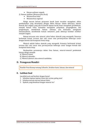 Modul Geografi Kelas X KD 3.5 dan 4.5
@2020, Direktorat SMA, Direktorat Jenderal PAUD, DIKDASdan DIKMEN 10
Buatlah Peta Konsep tentang Lithosfer, Struktur bumi, batuan, dan mineral
 Batuan sedimen organik
3) Batuan malihan (MetamorphicRock)
 Metamorfosa lokal
 Metamorfosa regional
Ketiga macam batuan penyusun kerak bumi tersebut mengalami siklus
pembentukan yang dinamakan dengan Siklus Batuan. Dalam siklusnya, batuan
diawali dari magma yang ada di bawah lapisan kerak bumi mengalami pembekuan,
menjadi batuan beku, kemudian mengalami pelapukan, pengangkutan, dan
pengendapan, membentuk batuan sedimen, dan kemudian mengalami
metamorphosis, membentuk batuan metamorf, pada akhirnya kembali melebur
menjadi magma.
Batuan tersusun atas mineral yakni bahan alamiah yang anorganik, biasanya
berbentuk kristal, terusun dari satu unsur atau persenyawaan beberapa unsur
dengan bentuk dan komposisi kimia tetap.
Mineral adalah bahan alamiah yang anorganik, biasanya berbentuk kristal,
terusun dari satu unsur atau persenyawaan beberapa unsur dengan bentuk dan
komposisi kimia tetap.
Berdasarkan peranannya dalam ilmu batuan, mineral-mineral pembentuk
batuan dibagi menjadi:
a) Mineral utama.
b) Mineral sekunder.
c) Mineral aksesori atau mineral tambahan.
D. PenugasanMandiri
E. Latihan Soal
Jawablah soal-soal berikut dengan benar!
1. Sebutkan lapisan-lapisan bumi dari urutan paling atas!
2. Jelaskan macam-macam batuan beku!
3. Apakah yang dimaksud dengan mineral itu?
 