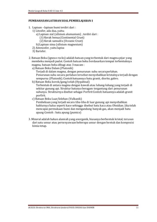 Modul Geografi Kelas X KD 3.5 dan 4.5
@2020, Direktorat SMA, Direktorat Jenderal PAUD, DIKDASdan DIKMEN 11
PEMBAHASANLATIHANSOALPEMBELAJARAN1
1. Lapisan –lapisan bumi terdiri dari :
1) Litosfer, ada dua, yaitu;
a) Lapisan sial (silisium alumunium) , terdiri dari :
(1) Kerak benua (Continental Crust)
(2) Kerak samudra (Oceanic Crust)
b) Lapisan sima (silisium magnesium)
2) Astenosfer, yaitulapisa
3) Barisfer.
2. Batuan Beku (igneus rocks) adalah batuan yang terbentuk dari magma pijar yang
membeku menjadi padat. Contoh batuan beku berdasarkan tempat terbentuknya
magma, batuan beku dibagi atas 3 macam :
a) Batuan Beku Dalam (Plutonik)
Terjadi di dalam magma, dengan penurunan suhu secaraperlahan.
Penurunan suhu secara perlahan tersebut menyebabkan kristalnya terjadi dengan
sempurna (Plutonik).Contohbatuannya batu granit, diorite, gabro.
b) Batuan Beku korok/gang/celah (Hypabisal)
Terbentuk di antara magma dengan kawah atau lubang-lubang yang terjadi di
sekitar gunung api. Struktur batunya beragam tergantung dari penurunan
suhunya. Strukturnya disebut sebagai PorfiritContoh batuannya adalah granit
porfirit.
c) Batuan Beku Luar/lelehan (Vulkanik)
Pembekuan yang terjadi secara tiba-tiba di luar gunung api menyebabkan
hablurnya halus seperti kace sehingga disebut batu kaca atau Obsidian. Jikatelah
mencapai permukaan bumi dan mengandung banyak gas, akan menjadi batu
apung Contoh : batu apung (pumice)
3. Mineral adalah bahan alamiah yang anorganik, biasanya berbentuk kristal, terusun
dari satu unsur atau persenyawaan beberapa unsur dengan bentuk dan komposisi
kimia tetap.
 