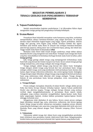 Modul Geografi Kelas X KD 3.5 dan 4.5
@2020, Direktorat SMA, Direktorat Jenderal PAUD, DIKDASdan DIKMEN 13
KEGIATAN PEMBELAJARAN 2
TENAGA GEOLOGI DAN PENGARUHNYA TERHADAP
KEHIDUPAN
A. Tujuan Pembelajaran
Setelah menyelesaikan kegiatan pembelajaran 1 ini diharapkan Kalian dapat
menganalisis tenaga geologi dan pengaruhnya terhadap kehidupan.
B. UraianMateri
Permukaan Bumi bukanlah merupakan suatu hamparan yang datar, melainkan
memperlihatkan adanya bentukan-bentukan yang sangat bervariasi. Di wilayah
daratan dapat ditemukan bagian-bagian yang tinggi, seperti perbukitan, dataran
tinggi, dan gunung, serta bagian yang rendah, misalnya lembah dan ngarai.
Demikian pula bentuk muka Bumi di wilayah laut terdapat bentukan-bentukan
alam berupa paparan, tebing dasar laut (continental slope), palung, dan lubuk laut.
Tinggi rendah muka Bumi ini dinamakan relief.
Bentukan muka Bumi tidak terjadi dengan sendirinya, tetapi akibat adanya
dinamika litosfer yang mengubah raut muka Bumi. Terdapat suatu tenaga dari bumi
yang bisa menyebabkan terbentuknya berbagai bentuk muka bumi tersebut, yakni
tenaga geologi.
Jadi, tenaga geologi adalah tenaga yang mempengaruhi terbentuknya muka
bumi baik yang berasal dari dalam maupun luar bumi. Secara umum tenaga geologi
terbagi menjadi dua, yaitu tenaga endogen dan tenaga eksogen.
Tenaga endogen adalah tenaga yang berasal dari dalam bumi. Sedangkan
tenaga eksogen adalah tenaga yang berasal dari luar permukaan bumi. tenaga
endogen adalah tenaga awal yang membentuk relief permukaan bumi daratan dan
lautan, dapat berupa tektonisme,vulkanisme, dan seisme (gempa bumi). Sedangkan
Tenaga eksogen dapat dikatakan sebagai tenaga yang mengubah bentuk permukaan
bumi yang sebelumnya telah dibentuk oleh tenaga endogen. Tenaga eksogen
bekerja di atas permukaan bumi, berupa pelapukan, erosi, masswasting, dan
sedimentasi.
a. TenagaEndogen
Proses endogen merupakan dinamika di dalam litosfer sebagai akibat proses
ﬁsika dan kimia, berupa tekanan terhadap lapisan- lapisan batuan pembentuk
litosfer atau aktivitas magma. Tenaga endogen berupa tekanan yang arahnya
vertikal dapat mengakibatkantonjolan di permukaan Bumi seperti kubah,
sedangkan yang arahnya mendatar mengakibatkan lipatan-lipatan muka Bumi
(jalur pegunungan lipatan), retakan bahkan pematahan lapisan-lapisan litosfer
sehingga terbentuk sesar.
Sebagaimana telah dijelaskan di atas bahwa, Secara umum proses endogen
dapat dibedakan menjadi tiga, yaitu, tektonisme, vulkanisme, dan Seisme (gempa
bumi). Ketiga tenaga tersebut sebenarnya merupakan rangkaian proses alamiah
yang saling berhubungan satu sama lain, yang dapat dijelaskan oleh salah satu teori
dinamika Bumi yang dikenal dengan Teori Tektonik Lempeng (Plate Tectonic
Theory).
2. Tektonisme
Tektonisme adalah tenaga dari dalam bumi yang mengakibatkan perubahan
letak (dislokasi) atau perubahan bentuk (deformasi) kulit bumi. Sebagaimanakita
ketahui bahwa permukaan bumi terbentuk dari lapisan batuan yang disebut kulit
 