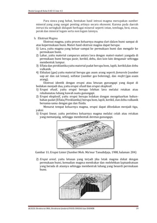 Modul Geografi Kelas X KD 3.5 dan 4.5
@2020, Direktorat SMA, Direktorat Jenderal PAUD, DIKDASdan DIKMEN 19
Para siswa yang hebat, bentukan hasil intrusi magma merupakan sumber
mineral yang yang sangat penting artinya secara ekonomi. Karena pada daerah
intrusi itu seringkali didapati berbagai mineral seperti intan, tembaga, besi, emas,
perak dan mineral logam serta non logam lainnya.
b. Ekstrusi Magma
Ekstrusi magma, yaitu proses keluarnya magma dari dalam bumi sampai di
atas kepermukaan bumi. Materi hasil ekstrusi magma dapat berupa:
1) Lava, yaitu magma yang keluar sampai ke permukaan bumi dan mengalir ke
permukaan bumi.
2) Lahar, yaitu material campuran antara lava dengan materi-materi yangada di
permukaan bumi berupa pasir, kerikil, debu, dan lain-lain denganair sehingga
membentuk lumpur.
3) Eflata dan piroklastika yaitu material padat berupa bom, lapili, kerikil,dan debu
vulkanik.
4) Ekhalasi (gas) yaitu material berupa gas asam arang seperti fumarole (sumber
uap air dan zat lemas), solfatar (sumber gas belereng), dan mofet (gas asam
arang).
Ekstrusi identik dengan erupsi atau letusan gunungapi yang dapat di
bedakan menjadi dua, yaitu erupsi efusif dan erupsi eksplosif.
1) Erupsi efusif, yaitu erupsi berupa lelehan lava melalui retakan atau
rekahanatau lubang kawah suatu gunungapi.
2) Erupsi eksplosif, yaitu erupsi berupa ledakan dengan mengeluarkan bahan-
bahan padat (Eflata/Piroklastika) berupa bom, lapili, kerikil, dan debu vulkanik
bersama-sama dengan gas dan fluida.
Menurut tempat keluarnya magma, erupsi dapat dibedakan menjadi tiga,
yakni:
1) Erupsi linear, yaitu peristiwa keluarnya magma melalui celah atau retakan
yang memanjang, sehingga membentuk deretan gunungapi.
Gambar 11. Erupsi Linier (Sumber:Moh. Ma’mur Tanudidjaja, 1988, halaman 204)
2) Erupsi areal, yaitu letusan yang terjadi jika letak magma dekat dengan
permukaan bumi, kemudian magma membakar dan melelehkan lapisanbatuan
yang berada di atasnya sehingga membentuk lubang yang besardi permukaan
bumi.
 