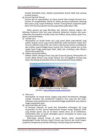 Modul Geografi Kelas X KD 3.5 dan 4.5
@2020, Direktorat SMA, Direktorat Jenderal PAUD, DIKDASdan DIKMEN 22
menjadi bertambah besar. Apabila penyumbatan kawah tidak kuat, gunung
tersebut meletus.
g) Letusan Tipe Sint Vincent
Letusan tipe ini menyebabkan air danau kawah akan tumpah bersama lava.
Letusan ini mengakibatkan daerah di sekitar gunung tersebutakan diterjang
lahar panas yang sangat berbahaya. Contoh: Gunung Kelud yangmeletuspada
tahun 1919 dan Gunung Sint Vincent yang meletus pada tahun 1902.
Selain gunung api yang dihasilkan dari aktivitas ekstrusi magma, ada
beberapa fenomena alam lain yang terbentuk dariproses lanjutan atau pasca
vulkanisme. Kenampakan tersebut antara lain kaldera, danau kaldera, plato lava,
geyser, dan kolam lumpur.
a) Sumbat Lava
Kenampakan ini terjadi ketika lava yang padat dalam pipavulkanik yang
padam menjadi massa yang resistan.Beberapa waktu kemudian, bagian dari
kerucut vulkanik yang terdiri atas materi yang kurang resistan menjadilapuk
dan terkikis, yang tertinggal hanya sumbat lava. Ukuran sumbat lava ini bisa
sangat besar hingg menyerupai bukit. Salah satu contohnya yaitu Menara
Setan di Wyoming, USA.
b) Kaldera dan Danau Kaldera
Kaldera adalah cekungan besar yang ada di puncak gunung. Kenampakan ini
terjadi akibat letusan yang sangat dahsyat dan meninggalkan lubang yang
besar. Jika lubang ini kemudian terisi air akan membentuk danau kaldera.
Gambar 18.Kaldera Gunung Tambora
(Sumber: http://blog.davestpay.com/berita)
c) PlatoLava
Kenampakan ini terjadi karena magma yang keluar bersifatencer, sehingga
mampu menyebar dan membentuk hamparan lava yang luas dan lama-
kelamaan secara perlahan lava ini membeku hingga membentuk suatu dataran
tinggi yang disebut plato.
d) Geyser dan Mata Air Panas
Di kawasan vulkanik, air tanah bisa dipanaskan olehmagma. Air yang
terpanaskan ini bisa muncul kepermukaan dengan tenaga eksplosif, inilah
yang disebut geyser. Jika air ini keluar melalui aliran air di celahbatuan,
terbentuklah mata air panas. Sedangkan geyser merupakan air panas yang
memancar secara periodik.
Keberadaan gunung berapi di suatu daerah, selain menimbulkan
dampaknegatif berupa bencana, seperti letusan, gas beracun dan tanah longsor
yangselalu mengancam penduduk sekitarnya, ternyata dapat pula membawa
 