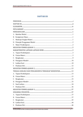 Modul Geografi Kelas X KD 3.5 dan 4.5
@2020, Direktorat SMA, Direktorat Jenderal PAUD, DIKDASdan DIKMEN ii
DAFTAR ISI
PENYUSUN....................................................................................................................................................................i
DAFTAR ISI..................................................................................................................................................................ii
GLOSARIUM...............................................................................................................................................................iv
PETA KONSEP............................................................................................................................................................v
PENDAHULUAN.......................................................................................................................................................1
A. Identitas Modul..............................................................................................................1
B. Kompetensi Dasar..........................................................................................................1
C. Deskripsi Singkat Materi ...............................................................................................1
D. Petunjuk Penggunaan Modul.........................................................................................2
E. Materi Pembelajaran......................................................................................................2
KEGIATAN PEMBELAJARAN 1........................................................................................................................3
KARAKTERISTIK LAPISAN-LAPISAN BUMI...........................................................................................3
A. Tujuan Pembelajaran .....................................................................................................3
B. Uraian Materi.................................................................................................................3
C. Rangkuman....................................................................................................................9
D. Penugasan Mandiri ......................................................................................................10
E. Latihan Soal.................................................................................................................10
F. Penilaian Diri...............................................................................................................12
KEGIATAN PEMBELAJARAN 2.....................................................................................................................13
TENAGA GEOLOGI DAN PENGARUHNYA TERHADAP KEHIDUPAN....................................13
A. Tujuan Pembelajaran ...................................................................................................13
B. Uraian Materi...............................................................................................................13
C. Rangkuman..................................................................................................................33
D. Penugasan Mandiri ......................................................................................................33
E. Soal Latihan.................................................................................................................34
F. Penilaian Diri...............................................................................................................36
KEGIATAN PEMBELAJARAN 3.....................................................................................................................37
DINAMIKA PEDOSFER......................................................................................................................................37
A. Tujuan Pembelajaran ...................................................................................................37
B. Uraian Materi...............................................................................................................37
C. Rangkuman..................................................................................................................43
D. Latihan Soal.................................................................................................................44
E. Penilaian Diri...............................................................................................................46
EVALUASI.................................................................................................................................................................47
 