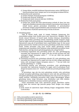 Modul Geografi Kelas X KD 3.5 dan 4.5
@2020, Direktorat SMA, Direktorat Jenderal PAUD, DIKDASdan DIKMEN 24
c) Gempa dalam, memiliki kedalaman hiposentrumnya antara 300700 km di
bawah permukaan bumi. Sampai saat ini tercatat gempa terdalam700 km.
4) Berdasarkan jarak episentrum
a) Gempa setempat, berjarak kurang dari 10.000 km.
b) Gempa jauh, berjarak 10.000 km.
c) Gempa jauh sekali, berjarak lebih dari 10.000 km.
5) Berdasarkan letak pusat gempa
a) Gempa laut, terjadi jika letak episentrumnya terletak di dasar laut atau
dapat pula dikatakan episentrumnya terletak di permukaan laut.Gempa ini
terjadi karena getaran permukaan dirambatkan di permukaanlaut
bersamaan dengan yang dirambatkan pada permukaan bumi di dasar laut.
b) Gempa darat, terjadi jika episentrumnya berada di daratan
b. Gelombang gempa
Titik di bawah tanah, tepat di tempat bebatuan berguncang dan
menyebabkan gempa bumi disebut pusat atau hiposentrum. Mungkin, titik ini
berada ratusan kilometer di bawah tanah. Gerakan bebatuan menyebabkan
getaran yang disebut gelombang seismik. Gelombang seismik bergerak sangat
cepat ke segala arah dari pusat gempa. Gelombang paling kuat terjadi pada titik
hiposentrum yang ada di permukaan bumi yang letaknya tepat di atas pusat
gempa (episentrum). Semakin jauh dari pusat, gelombang seismik akan semakin
lemah. Jumlah kerusakan yang biasa terjadi akibat gelombang seismik
tergantung pada banyaknya jenis bebatuan yang membentuk permukaan bumi.
Pada dasarnya, ada tiga macam gelombang gempa,yaitu sebagai berikut:
1) Gelombang longitudinal atau gelombang primer (P), yaitu gelombangyang
merambat dari hiposentrum ke segala arah dan tercatat pertama kali oleh
seismograf dengan kecepatan antara 7 - 14 km per detik dan periode
gelombang 5 - 7 detik.
2) Gelombang transversal atau gelombang sekunder (S), yaitu gelombang yang
merambat dari hiposentrum ke segala arah dan tercatat sebagai gelombang
kedua oleh seismograf dengan kecepatan antara 4 - 7 km per detik dan
periode gelombang 11 - 13 detik.
3) Gelombang panjang atau gelombang permukaan, yaitu gelombangyang
merambat dari episentrum menyebar ke segala arah di permukaan bumi
dengan kecepatan antara 3,5 - 3,9 km per detik dan periode gelombang relatif
lama.
Di permukaan, juga ada dua jenis gelombang seismik, yaitu gelombang
rayleigh merupakan gelombang yang bergerak turun naik dan gelombang love
merupakan gelombang yang mendorong bebatuan dari satu sisi ke sisi yang lain
sambil menjalar. Gelombang permukaan lebih lambat dibandingkan dengan
gelombang utama, tetapi kerusakan yang ditimbulkan jauh lebih dahsyat.
Kedahsyatan itu disebabkan lamanya rambatan gelombang ini.
Untuk menentukan letak suatu episentrum gempa, diperlukan catatan
gempa bumi dari minimal tiga pencatat gempa bumi, dengan cara sebagai
berikut:
1) Jarak stasiun ke episentrum dapat dihitung dengan menggunakan Hukum
Laskaberikut:
Δ = {(S – P) – 1} × 1000 km
Δ = Delta, menunjukkan jarak ke episentrum
S = Saat tibanya gelombang S pada seismograf
P = Saat tibanya gelombang P padaseismograf
 