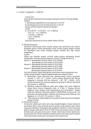 Modul Geografi Kelas X KD 3.5 dan 4.5
@2020, Direktorat SMA, Direktorat Jenderal PAUD, DIKDASdan DIKMEN 25
r = 1 menit; 1 megameter = 1.000 km.
Contoh soal:
Suatu gempa tektonik di tercatat pada seismograf stasion di Sorong sebagai
berikut:
a. Gelombang longitudinal tercatat pada jam 11.35’.20"
b. Gelombang transversal tercatat pada jam 11.36’.35"
Berapa jarak Sorong dari episentrum gempa?
Jawab:
Δ = {(11.36’.35” – 11.35’.20”) – 1’} × 1.000 km
=( 01’ 15” – 1’) × 1.000 km
= (15/60) × 1.000 km
= 1/4 × 1.000 km
= 250 km
Jarak dari episentrum ke Garut adalah sekitar 250 km.
2) Metode Episentral
Episentral adalah jarak antara sumber gempa atau episentrum dan stasiun
pengamat gempa. Untuk menentukan posisi sumber gempa dengan metode
ini, diperlukan data waktu kejadian gempa minimal dari tiga stasiun
pengamatan.
Contoh :
Dalam satu kejadian gempa, tercatat waktu getaran gelombang primer
dansekunder dari tiga stasiun pengamat A, B dan C sebagai berikut ini.
Stasiun A : gelombang P pertama pukul 12:07.10WIB
gelombang S pertama pukul 12:09.25 WIB
Stasiun B : gelombang P pertama pukul 12:15.07WIB
gelombang S pertama pukul 12:18.37 WIB
Stasiun C : gelombang P pertama pukul 12:30.10 WIB
gelombang S pertama pukul 12:33.10 WIB
Dari data tersebut, dapat dihitung dan menentukan posisi episentrum atau
sumber gempa dengan langkah-langkah pengerjaan sebagai berikut.
a) Menentukan jarak episentral dari masing-masing stasiun pengamat,
(karena 1’ = 60”, 15” = 15/60 = 0,25’), artinya episentral dari stasiun
pengamat A berjarak 250 km. (karena1’ = 60”, 30” = 30/60 = 0,5’),
artinya episentral dari stasiun pengamat B berjarak 2.500 km. Episentral
dari stasiun C= 3.000 km.
b) Membuat lingkaran-lingkaran pada peta dengan titik pusat lingkaran
setiap lokasi stasiun pengamat, yaitu A, B dan C. Panjang jari-jari
lingkaran sama dengan jarak episentralnya dan disesuaikan dengan
skala peta. Misalnya skala peta adalah 1:100.000.000, artinya jarak 1 cm
pada peta sebanding dengan 1.000 km di permukaan Bumi. Maka jari-jari
lingkaran A = 2,5 cm B = 25 cm dan C = 30cm.
c) Titik pertemuan ketiga lingkaran merupakan lokasi episentrum kejadian
gempa tersebut.
3) Metode Homoseista
Homoseista adalah garis pada peta yang menghubungkan tempat-tempat di
permukaan Bumi yang mencatat getaran gempa yang pertama pada waktu
yang sama. Misalnya, seismograf yang terdapat di stasiun D, E, dan F mencatat
getaran gempa pada pukul 20:35.15 WIB. Pada peta ketiga stasiun tersebut
terletak pada satu garis homoseista. Untuk menentukan lokasi episentrum,
buatlah garis DE, dan EF kemudian tariklah sumbu dari kedua garis tersebut.
Pertemuan kedua sumbu garis merupakan lokasi episentrum.
 
