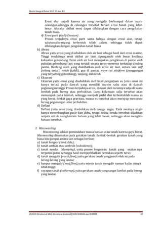 Modul Geografi Kelas X KD 3.5 dan 4.5
@2020, Direktorat SMA, Direktorat Jenderal PAUD, DIKDASdan DIKMEN 30
Erosi alur terjadi karena air yang mengalir berkumpul dalam suatu
cekungan,sehingga di cekungan tersebut terjadi erosi tanah yang lebih
besar. Aluralur akibat erosi dapat dihilangkan dengan cara pengolahan
tanah biasa.
4) Erosi parit (GullyErosion)
Proses terjadinya erosi parit sama halnya dengan erosi alur, tetapi
saluransaluranyang terbentuk telah dalam, sehingga tidak dapat
dihilangkan dengan pengolahan tanah biasa.
b) Abrasi
Abrasi yaitu erosi yang disebabkan oleh air laut sebagai hasil dari erosi marine.
Tinggi rendahnya erosi akibat air laut dipengaruhi oleh besar kecilnya
kekuatan gelombang. Erosi oleh air laut merupakan pengikisan di pantai oleh
pukulan gelombang laut yang terjadi secara terus-menerus terhadap dinding
pantai. Bentang alam yang diakibatkan oleh erosi air laut, antara lain cliff
(tebing terjal), notch (takik), gua di pantai, wave cut platform (punggungan
yang terpotong gelombang), tanjung, dan teluk.
c) Eksarasi
Eksarasi yaitu erosi yang disebabkan oleh hasil pengerjaan es. Jenis erosi ini
hanya terjadi pada daerah yang memiliki musim salju atau di daerah
pegunungan tinggi. Proses terjadinya erosi, diawali oleh turunnya salju di suatu
lembah pada lereng atau perbukitan. Lama kelamaan salju tersebut akan
menumpuk pada lembah, sehingga menjadi padat dan terbentuklah massa es
yang berat. Berkat gaya gravitasi, massa es tersebut akan merayap menuruni
lereng pegunungan atau perbukitan.
d) Deflasi
Deflasi yaitu erosi yang disebabkan oleh tenaga angin. Pada awalnya angin
hanya menerbangkan pasir dan debu, tetapi kedua benda tersebut dijadikan
senjata untuk menghantam batuan yang lebih besar, sehingga akan mengikis
batuan tersebut.
3. Masswasting
Masswasting adalah pemindahan massa batuan atau tanah karena gaya berat.
Masswasting dinamakan pula gerakan tanah. Bentuk-bentuk gerakan tanah yang
biasa kita jumpai antara lain sebagai berikut:
a) tanah longsor (landslide);
b) tanah amblas atau ambruk (subsidence);
c) tanah nendat (slumping), yaitu proses longsoran tanah yang erakan nya
terputus-putus sehingga hasil memperlihatkan bentukan seperti teras;
d) tanah mengalir (earthﬂow),yaitu gerakan tanah yang jenuh oleh air pada
lereng-lereng yang landai;
e) lumpur mengalir (mudﬂow),yaitu sejenis tanah mengalir namun kadar airnya
lebih tinggi;
f) rayapan tanah (soilcreep),yaitu gerakan tanah yang sangat lambat pada lereng
yang landai.
 
