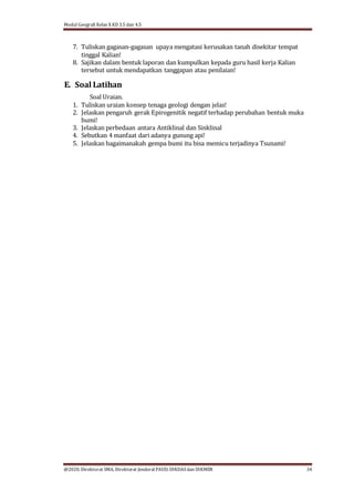 Modul Geografi Kelas X KD 3.5 dan 4.5
@2020, Direktorat SMA, Direktorat Jenderal PAUD, DIKDASdan DIKMEN 34
7. Tuliskan gagasan-gagasan upaya mengatasi kerusakan tanah disekitar tempat
tinggal Kalian!
8. Sajikan dalam bentuk laporan dan kumpulkan kepada guru hasil kerja Kalian
tersebut untuk mendapatkan tanggapan atau penilaian!
E. Soal Latihan
Soal Uraian.
1. Tuliskan uraian konsep tenaga geologi dengan jelas!
2. Jelaskan pengaruh gerak Epirogenitik negatif terhadap perubahan bentuk muka
bumi!
3. Jelaskan perbedaan antara Antiklinal dan Sinklinal
4. Sebutkan 4 manfaat dari adanya gunung api!
5. Jelaskan bagaimanakah gempa bumi itu bisa memicu terjadinya Tsunami!
 