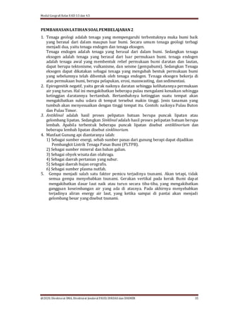 Modul Geografi Kelas X KD 3.5 dan 4.5
@2020, Direktorat SMA, Direktorat Jenderal PAUD, DIKDASdan DIKMEN 35
PEMBAHASANLATIHANSOALPEMBELAJARAN2
1. Tenaga geologi adalah tenaga yang mempengaruhi terbentuknya muka bumi baik
yang berasal dari dalam maupun luar bumi. Secara umum tenaga geologi terbagi
menjadi dua, yaitu tenaga endogen dan tenaga eksogen.
Tenaga endogen adalah tenaga yang berasal dari dalam bumi. Sedangkan tenaga
eksogen adalah tenaga yang berasal dari luar permukaan bumi. tenaga endogen
adalah tenaga awal yang membentuk relief permukaan bumi daratan dan lautan,
dapat berupa tektonisme, vulkanisme, dan seisme (gempabumi). Sedangkan Tenaga
eksogen dapat dikatakan sebagai tenaga yang mengubah bentuk permukaan bumi
yang sebelumnya telah dibentuk oleh tenaga endogen. Tenaga eksogen bekerja di
atas permukaan bumi, berupa pelapukan, erosi, masswasting, dan sedimentasi.
2. Epirogenitik negatif, yaitu gerak naiknya daratan sehingga kelihatannya permukaan
air yang turun. Hal ini mengakibatkan beberapa pulau mengalami kenaikan sehingga
ketinggian daratannya bertambah. Bertambahnya ketinggian suatu tempat akan
mengakibatkan suhu udara di tempat tersebut makin tinggi. Jenis tanaman yang
tumbuh akan menyesuaikan dengan tinggi tempat itu. Contoh: naiknya Pulau Buton
dan Pulau Timor.
3. Antiklinal adalah hasil proses pelipatan batuan berupa puncak lipatan atau
gelombang lipatan. Sedangkan Sinklinal adalah hasil proses pelipatan batuan berupa
lembah. Apabila terbentuk beberapa puncak lipatan disebut antiklinorium dan
beberapa lembah lipatan disebut sinklinorium.
4. Manfaat Gunung api diantaranya ialah:
1) Sebagai sumber energi, sebab sumber panas dari gunung berapi dapat dijadikan
Pembangkit Listrik Tenaga Panas Bumi (PLTPB).
2) Sebagai sumber mineral dan bahan galian.
3) Sebagai obyek wisata dan olahraga.
4) Sebagai daerah pertanian yang subur.
5) Sebagai daerah hujan orografis.
6) Sebagai sumber plasma nutfah.
5. Gempa menjadi salah satu faktor pemicu terjadinya tsunami. Akan tetapi, tidak
semua gempa menyebabkan tsunami. Gerakan vertikal pada kerak Bumi dapat
mengakibatkan dasar laut naik atau turun secara tiba-tiba, yang mengakibatkan
gangguan keseimbangan air yang ada di atasnya. Pada akhirnya menyebabkan
terjadinya aliran energy air laut, yang ketika sampai di pantai akan menjadi
gelombang besar yang disebut tsunami.
 