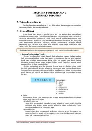 Modul Geografi Kelas X KD 3.5 dan 4.5
@2020, Direktorat SMA, Direktorat Jenderal PAUD, DIKDASdan DIKMEN 37
Tahukah Kalian faktor apa saja yang berpengaruh pada proses pembentukan tanah?
KEGIATAN PEMBELAJARAN 3
DINAMIKA PEDOSFER
A. Tujuan Pembelajaran
Setelah kegiatan pembelajaran 3 ini diharapkan Kalian dapat menganalisis
dinamika pedosfer dan konservasi tanah.
B. UraianMateri
Para Siswa, pada kegiatan pembelajaran ke 3 ini Kalian akan mempelajari
pedosfer dan dinamikanya. Pedosfer merupakan kulit terluar litosfer yang terdiri atas
tanah dan batuan induk pembentuk tanah. Tanah banyak memberikan manfaat bagi
kehidupan manusia. Ada tanah yang cocok digunakan untuk pertanian, ada pula yang
tidak mendukung pertanian. Berbagai macam pemanfaatan tersebut sangat
tergantung pada ciri dan sifat tanah. Sifat dan ciri tanah sangat ditentukan oleh
faktor-faktordan proses pembentukan tanah.
1. ProsesPembentukanTanah
Proses pembentukan tanah diawali dari pelapukan batuan, baikpelapukan
fisik maupun pelapukan kimia. Dari proses pelapukan ini, batuan akan menjadi
lunak dan berubah komposisinya. Pada tahap ini batuan yang lapuk belum
dikatakan sebagai tanah, tetapi sebagai bahan tanah (regolith) karena masih
menunjukkan struktur batuan induk.
Proses pelapukan terus berlangsung hingga akhirnya bahan induk tanah
berubah menjadi tanah. Proses pelapukan ini menjadi awal terbentuknya tanah.
Sehingga faktor yang mendorong pelapukan juga berperan dalam pembentukan
tanah. Faktor apa sajakah itu? Faktor-faktor tersebut dapat dirumuskan sebagai
berikut.
a. Iklim
Unsur-unsur iklim yang memengaruhi proses pembentukan tanah terutama
unsur suhu dan curah hujan.
1) Suhu/Temperatur
Suhu akan berpengaruh terhadap proses pelapukan bahan induk. Apabila
fluktuasi suhu tinggi, maka proses pelapukan akan berlangsung cepat
sehingga pembentukan tanah juga cepat.
2) Curah Hujan
Curah hujan akan berpengaruh terhadap kekuatan erosi dan pencucian
tanah, sedangkan pencucian tanah yang cepat menyebabkan tanah menjadi
asam (pH tanah menjadi rendah).
 