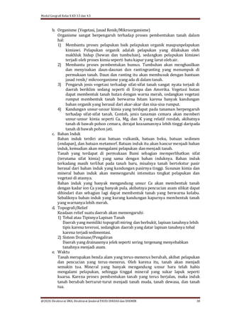 Modul Geografi Kelas X KD 3.5 dan 4.5
@2020, Direktorat SMA, Direktorat Jenderal PAUD, DIKDASdan DIKMEN 38
b. Organisme (Vegetasi, Jasad Renik/Mikroorganisme)
Organisme sangat berpengaruh terhadap proses pembentukan tanah dalam
hal:
1) Membantu proses pelapukan baik pelapukan organik maupunpelapukan
kimiawi. Pelapukan organik adalah pelapukan yang dilakukan oleh
makhluk hidup (hewan dan tumbuhan), sedangkan pelapukan kimiawi
terjadi oleh proses kimia seperti batu kapur yang larut oleh air.
2) Membantu proses pembentukan humus. Tumbuhan akan menghasilkan
dan menyisakan daun-daunan dan rantingranting yang menumpuk di
permukaan tanah. Daun dan ranting itu akan membusuk dengan bantuan
jasad renik/ mikroorganisme yang ada di dalam tanah.
3) Pengaruh jenis vegetasi terhadap sifat-sifat tanah sangat nyata terjadi di
daerah beriklim sedang seperti di Eropa dan Amerika. Vegetasi hutan
dapat membentuk tanah hutan dengan warna merah, sedangkan vegetasi
rumput membentuk tanah berwarna hitam karena banyak kandungan
bahan organik yang berasal dari akar-akar dan sisa-sisa rumput.
4) Kandungan unsur-unsur kimia yang terdapat pada tanaman berpengaruh
terhadap sifat-sifat tanah. Contoh, jenis tanaman cemara akan memberi
unsur-unsur kimia seperti Ca, Mg, dan K yang relatif rendah, akibatnya
tanah di bawah pohon cemara, derajat keasamannya lebih tinggi daripada
tanah di bawah pohon jati.
c. Bahan Induk
Bahan induk terdiri atas batuan vulkanik, batuan beku, batuan sedimen
(endapan), dan batuan metamorf. Batuan induk itu akan hancur menjadi bahan
induk, kemudian akan mengalami pelapukan dan menjadi tanah.
Tanah yang terdapat di permukaan Bumi sebagian memperlihatkan sifat
(terutama sifat kimia) yang sama dengan bahan induknya. Bahan induk
terkadang masih terlihat pada tanah baru, misalnya tanah bertekstur pasir
berasal dari bahan induk yang kandungan pasirnya tinggi. Susunan kimia dan
mineral bahan induk akan memengaruhi intensitas tingkat pelapukan dan
vegetasi di atasnya.
Bahan induk yang banyak mengandung unsur Ca akan membentuk tanah
dengan kadar ion Ca yang banyak pula, akibatnya pencucian asam silikat dapat
dihindari dan sebagian lagi dapat membentuk tanah yang berwarna kelabu.
Sebaliknya bahan induk yang kurang kandungan kapurnya membentuk tanah
yang warnanya lebih merah.
d. Topografi/Relief
Keadaan relief suatu daerah akan memengaruhi:
1) Tebal atau Tipisnya Lapisan Tanah
Daerah yang memiliki topografimiring dan berbukit, lapisan tanahnya lebih
tipis karena tererosi, sedangkan daerah yang datar lapisan tanahnya tebal
karena terjadi sedimentasi.
2) Sistem Drainase/Pengaliran
Daerah yang drainasenya jelek seperti sering tergenang menyebabkan
tanahnya menjadi asam.
e. Waktu
Tanah merupakan benda alam yang terus-menerus berubah, akibat pelapukan
dan pencucian yang terus-menerus. Oleh karena itu, tanah akan menjadi
semakin tua. Mineral yang banyak mengandung unsur hara telah habis
mengalami pelapukan, sehingga tinggal mineral yang sukar lapuk seperti
kuarsa. Karena proses pembentukan tanah yang terus berjalan, maka induk
tanah berubah berturut-turut menjadi tanah muda, tanah dewasa, dan tanah
tua.
 