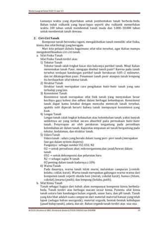 Modul Geografi Kelas X KD 3.5 dan 4.5
@2020, Direktorat SMA, Direktorat Jenderal PAUD, DIKDASdan DIKMEN 39
Lamanya waktu yang diperlukan untuk pembentukan tanah berbeda-beda.
Bahan induk vulkanik yang lepas-lepas seperti abu vulkanik memerlukan
waktu 100 tahun untuk membentuk tanah muda dan 1.000–10.000 tahun
untuk membentuk tanah dewasa.
2. Ciri-Ciri Tanah
Komposisi tanah beraneka ragam, mengakibatkan tanah memiliki sifat fisika,
kimia, dan sifat biologi yang beragam.
Mari kita pelajari dahulu bagaimana sifat-sifat tersebut, agar Kalian mampu
mengidentifikasikan ciri-ciri tanah.
a. Sifat Fisika Tanah
Sifat Fisika Tanah terdiri atas:
1) Tekstur Tanah
Tekstur tanah ialah tingkat kasar dan halusnya partikel tanah. Misal Kalian
menemukan tanah Pasir, mengapa disebut tanah pasir? Karena pada tanah
tersebut terdapat kandungan partikel tanah berukuran 0,05–2 milimeter,
dan ini dikategorikan pasir. Penamaan tanah pasir ataupun tanah lempung
itu berdasarkan sifat tekstur tanah.
2) Struktur Tanah
Struktur tanah merupakan cara pengikatan butir-butir tanah yang satu
terhadap yang lain.
3) Konsistensi Tanah
Konsistensi tanah merupakan sifat fisik tanah yang menyatakan besar
kecilnya gaya kohesi dan adhesi dalam berbagai kelembapan. Konsistensi
tanah dapat kamu ketahui dengan mencoba memecah tanah tersebut,
apabila sulit dipecah berarti bahwa tanah mempunyai konsistensi yang
kuat.
4) Lengas Tanah
Lengas tanah ialah tingkat kebasahan atau kelembaban tanah, yakni banyak
sedikitnya air yang terikat secara absorbtif pada permukaan butir-butir
tanah. Penyerapan air oleh perakaran tergantung pada persediaan
kelembaban air dalam tanah. Kapasitas simpanan air tanah bergantung pada
tekstur, kedalaman, dan struktur tanah.
5) Udara Tanah
Udara tanah : udara yang berada dalam ruang pori- pori tanah (merupakan
fase gas dalam system dispersi)
Fungsinya : sebagai sumber O2, CO2, N2
O2 → untuk pernafasan akar, mikroorganisme,dan jasad/hewan dalam
tanah
CO2 → untuk dekomposisi dan pelarutan hara
N2 → sebagai suplai N tanah
O2 penting dalam tanah kadarnya ≥ 10%
6) Warna Tanah
Pada dasarnya, warna tanah tidak murni, melainkan campuran (contoh:
kelabu, coklat, karat). Warna tanah merupakan gabungan warna-warna dari
komponen tanah seperti oksida besi (merah, cokelat karat), humus (hitam,
cokelat),kwarsa (putih), dan lempung (kelabu, putih).
b. Sifat Kimia Tanah
Tanah sebagai bagian dari tubuh alam mempunyai komposisi kimia berbeda-
beda. Tanah terdiri atas berbagai macam unsur kimia. Penentu sifat kimia
tanah antara lain kandungan bahan organik, unsur hara, dan pH tanah. Tanah
yang kita lihat adalah suatu campuran dari material-material batuan yang telah
lapuk (sebagai bahan anorganik), material organik, bentuk-bentuk kehidupan
(jasad hidup tanah), udara, dan air. Bahan organik tanah terdiri atas sisa-sisa
 