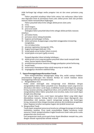 Modul Geografi Kelas X KD 3.5 dan 4.5
@2020, Direktorat SMA, Direktorat Jenderal PAUD, DIKDASdan DIKMEN 42
tidak berfungsi lagi sebagai media pengatur tata air dan unsur pertanian yang
baik.
Faktor penyebab terjadinya lahan kritis antara lain meluasnya lahan kritis
atau degradasi lahan di permukaan bumi yaitu akibat proses alam dan perilaku
manusia dalam memanfaatkan lingkungan.
Faktor penyebab lahan kritis sebagai akibat proses alam yaitu:
1) erosi,
2) tanah longsor,
3) pencucian tanah.
Sedangkan faktor penyebab lahan kritis sebagai akibat perilaku manusia
misalnya:
1) perusakan hutan,
2) pertanian sistem ladang berpindah,
3) kegiatan pertambangan terbuka,
4) sistem pertanian di pegunungan yang tidak menggunakan terassering
(sengkedan).
Ciri-ciri lahan kritis:
1) penutup vegetasinya kurang dari 25%,
2) tingkat kemiringan lebih dari 15%,
3) terjadi gejala aerasi lembar (sheet erosion),
4) terjadi gejala erosi parit (gully erosion).
Dampak degradasi lahan terhadap kehidupan :
1) akibat proses erosi yang merupakan penyebab lahan tanah menjadi tidak
subur, karena lapisan topsoil hilang,
2) produktivitas pertanian menurun sehingga pendapatan petani berkurang,
3) terjadi banjir,
4) menurunnya kemampuan lahan untuk menyerap air tanah, dan
5) terganggunya ekosistem makhluk hidup.
7. UpayaPenanggulanganKerusakan Tanah
Demi mempertahankan kelangsungan hidup kita, sudah saatnya tindakan
penyelamatan lingkungan kita lakukan. Berikut ini contoh tindakan dalam
menanggulangi beberapa kerusakan tanah.
a. Mengendalikan Erosi
Usaha untuk mencegah atau mengurangi erosi dilakukan dengan
mengendalikan faktor-faktor penyebab erosi. Banyaknya tanah yang tererosi
ditentukan oleh faktor curah hujan, erodibilitas tanah, kemiringan dan panjang
lereng, tanaman penutup, pengelolaan lahan, serta praktik konservasi. Dengan
mengendalikan faktor-faktor penyebab erosi tersebut, maka erosi tanah dapat
dicegah atau dikurangi.
Dari seluruh faktor erosi, curah hujan merupakan faktor yang tidak dapat
dikendalikan manusia. Sedang faktor erosi lainnya dapat dipengaruhi atau
dikendalikan oleh manusia, seperti mengurangi panjang dan kemiringan
lereng, menanami lahan dengan tanaman penutup, dan melakukan pengelolaan
lahan. Kegiatan tersebut merupakan bagian dari praktik konservasi.
b. Mengawetkan Tanah
Tanah dapat mengalami penurunan kesuburan sehingga berpengaruh terhadap
tumbuhnya tanaman. Erosi tanah menyebabkan tingkat kesuburan tanah
menurun. Untuk mempertahankan tingkat kesuburan tanah maka perlu usaha
pengawetan atau konservasi.
Cara pengawetan tanah secara garis besar dapat dibedakan menjadi dua, yaitu
dengan metode vegetatifdan metode mekanik.
 
