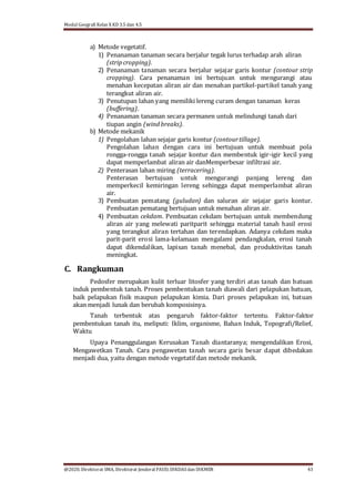 Modul Geografi Kelas X KD 3.5 dan 4.5
@2020, Direktorat SMA, Direktorat Jenderal PAUD, DIKDASdan DIKMEN 43
a) Metode vegetatif.
1) Penanaman tanaman secara berjalur tegak lurus terhadap arah aliran
(stripcropping).
2) Penanaman tanaman secara berjalur sejajar garis kontur (contour strip
cropping). Cara penanaman ini bertujuan untuk mengurangi atau
menahan kecepatan aliran air dan menahan partikel-partikel tanah yang
terangkut aliran air.
3) Penutupan lahan yang memiliki lereng curam dengan tanaman keras
(buffering).
4) Penanaman tanaman secara permanen untuk melindungi tanah dari
tiupan angin (windbreaks).
b) Metode mekanik
1) Pengolahan lahan sejajar garis kontur (contourtillage).
Pengolahan lahan dengan cara ini bertujuan untuk membuat pola
rongga-rongga tanah sejajar kontur dan membentuk igir-igir kecil yang
dapat memperlambat aliran air danMemperbesar infiltrasi air.
2) Penterasan lahan miring (terracering).
Penterasan bertujuan untuk mengurangi panjang lereng dan
memperkecil kemiringan lereng sehingga dapat memperlambat aliran
air.
3) Pembuatan pematang (guludan) dan saluran air sejajar garis kontur.
Pembuatan pematang bertujuan untuk menahan aliran air.
4) Pembuatan cekdam. Pembuatan cekdam bertujuan untuk membendung
aliran air yang melewati paritparit sehingga material tanah hasil erosi
yang terangkut aliran tertahan dan terendapkan. Adanya cekdam maka
parit-parit erosi lama-kelamaan mengalami pendangkalan, erosi tanah
dapat dikendalikan, lapisan tanah menebal, dan produktivitas tanah
meningkat.
C. Rangkuman
Pedosfer merupakan kulit terluar litosfer yang terdiri atas tanah dan batuan
induk pembentuk tanah. Proses pembentukan tanah diawali dari pelapukan batuan,
baik pelapukan fisik maupun pelapukan kimia. Dari proses pelapukan ini, batuan
akan menjadi lunak dan berubah komposisinya.
Tanah terbentuk atas pengaruh faktor-faktor tertentu. Faktor-faktor
pembentukan tanah itu, meliputi: Iklim, organisme, Bahan Induk, Topografi/Relief,
Waktu
Upaya Penanggulangan Kerusakan Tanah diantaranya; mengendalikan Erosi,
Mengawetkan Tanah. Cara pengawetan tanah secara garis besar dapat dibedakan
menjadi dua, yaitu dengan metode vegetatif dan metode mekanik.
 
