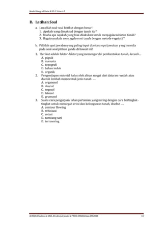 Modul Geografi Kelas X KD 3.5 dan 4.5
@2020, Direktorat SMA, Direktorat Jenderal PAUD, DIKDASdan DIKMEN 44
D. Latihan Soal
a. Jawablah soal-soal berikut dengan benar!
1. Apakah yang dimaksud dengan tanah itu?
2. Usaha apa sajakah yang bisa dilakukan untuk menjagakesuburan tanah?
3. Bagaimanakah mencegah erosi tanah dengan metode vegetatif?
b. Pilihlah opsi jawaban yang paling tepat diantara opsi jawaban yangtersedia
pada soal-soal pilihan ganda di bawahini!
1. Berikut adalah faktor-faktoryang memengaruhi pembentukan tanah, kecuali....
A. pupuk
B. manusia
C. topografi
D. bahan induk
E. organik
2. Pengendapan material halus oleh aliran sungai dari dataran rendah atau
daerah lembah membentuk jenis tanah ….
A. organosol
B. aluvial
C. regosol
D. latosol
E. grumusol
3. Suatu cara pengerjaan lahan pertanian yang miring dengan cara bertingkat-
tingkat untuk mencegah erosi dan kelongsoran tanah, disebut ….
A. contour flowing
B. reboisasi
C. rotasi
D. tumoang sari
E. terrasering
 