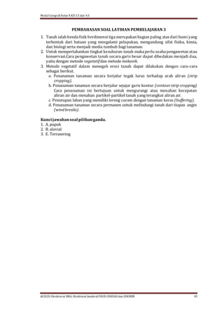 Modul Geografi Kelas X KD 3.5 dan 4.5
@2020, Direktorat SMA, Direktorat Jenderal PAUD, DIKDASdan DIKMEN 45
PEMBAHASAN SOAL LATIHAN PEMBELAJARAN 3
1. Tanah ialah benda fisik berdimensi tiga merupakan bagian paling atas dari bumi yang
terbentuk dari batuan yang mengalami pelapukan, mengandung sifat fisika, kimia,
dan biologi serta menjadi media tumbuh bagi tanaman.
2. Untuk mempertahankan tingkat kesuburan tanah maka perlu usaha pengawetan atau
konservasi.Cara pengawetan tanah secara garis besar dapat dibedakan menjadi dua,
yaitu dengan metode vegetatifdan metode mekanik.
3. Metode vegetatif dalam menegah erosi tanah dapat dilakukan dengan cara-cara
sebagai berikut.
a. Penanaman tanaman secara berjalur tegak lurus terhadap arah aliran (strip
cropping).
b. Penanaman tanaman secara berjalur sejajar garis kontur (contourstrip cropping).
Cara penanaman ini bertujuan untuk mengurangi atau menahan kecepatan
aliran air dan menahan partikel-partikel tanah yang terangkut aliran air.
c. Penutupan lahan yang memiliki lereng curam dengan tanaman keras (buffering).
d. Penanaman tanaman secara permanen untuk melindungi tanah dari tiupan angin
(windbreaks).
Kuncijawabansoal pilihanganda.
1. A. pupuk
2. B. aluvial
3. E. Terrasering
 