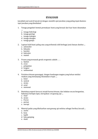 Modul Geografi Kelas X KD 3.5 dan 4.5
@2020, Direktorat SMA, Direktorat Jenderal PAUD, DIKDASdan DIKMEN 47
EVALUASI
Jawablah soal-soal di bawah ini dengan memilih opsi jawaban yang paling tepat diantara
opsi jawaban yang disediakan!
1. Tenaga pengubah bentuk permukaan bumi yang berasal dari luar bumi dinamakan
....
a. tenaga hidrologi
b. tenaga geologi
c. tenaga endogen
d. tenaga eksogen
e. tenaga gempa
2. Lapisan kulit bumi paling atas yang terbentuk oleh berbagai jenis batuan disebut ....
a. astenosfer
b. lithosfer
c. barisfer
d. hidrosfer
e. mantel
3. Proses yang termasuk gerak orogenetic adalah . . . .
a. lipatan
b. erosi
c. pelapukan
d. longsor
e. sedimentasi
4. Peristiwa letusan gunungapi, dengan kandungan magma yang keluar melalui
retakan yang memanjang dinamakan erupsi ....
a. linier
b. sentral
c. strato
d. areal
e. memusat
5. Bentuknya seperti kerucut, terjadi karena letusan, dan ledakan secara bergantian,
bahannya berlapis-lapis, merupakan cirigunung api ....
a. maar
b. strato
c. Perret
c. perisai
e. merapi
6. Material padat yang dikeluarkan saat gunung api meletus sebagai berikut, kecuali….
a. mofet
b. bom
c. lapilli
d. batu gamping
e. slank
 