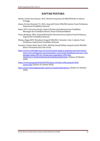 Modul Geografi Kelas X KD 3.5 dan 4.5
@2020, Direktorat SMA, Direktorat Jenderal PAUD, DIKDASdan DIKMEN 50
DAFTAR PUSTAKA
Shindu, Yasinto dan Sunaryo. 2016. MandiriGeografiuntuk SMA/MAKelas X. Jakarta:
Erlangga
Anjani, Eni dan Haryanto Tri. 2016. GeografiX Untuk SMA/MA.Jakarta:Pusat Perbukuan,
Departemen Pendidikan Nasional
Kadis, 2019. FenomenaGeosfer. Jakarta:DirektoratPembinaan Guru Pendidikan
Menengah dan Pendidikan Khusus Dirjen GTK Kemendikbud
Utoyo,Bambang. 2006. GeografiMembukaCakrawalaDunia. Jakarta:PusatPerbukuan,
Departemen Pendidikan Nasional
Waluya, Bagja.2009. Memahami Geografi SMA/MA 1 Semester 1dan 2. Jakarta: Pusat
Perbukuan, Departemen Pendidikan Nasional
Somantri, Lili dan Huda, Nurul. 2016. Aktif dan Kreatif Belajar Geografi untuk SMA/MA
Kelas X Peminatan Ilmu-ilmu Sosial.
https://www.cambridge.org/core/journals/mineralogical-magazine/article/k-bucher-
and-m-frey-petrogenesis-of-metamorphic-rocks-berlin-heidelburg-and-new-york-
springerverlag-1994-xiv-318-pp-price-paperback-1995-isbn-
3540575677/526B1F6CD3A41CE3C6EE82A182EC55DA (Diakses 26 Oktober
2020)
https://www.gurugeografi.id/2019/01/kunci-jawaban-unbk-geografi-2018-
nomor.html (diakses 26 oktober2020)
https://www.nationalgeographic.org/encyclopedia/lithosphere/ (Diakses 25 Oktober
2020)
 