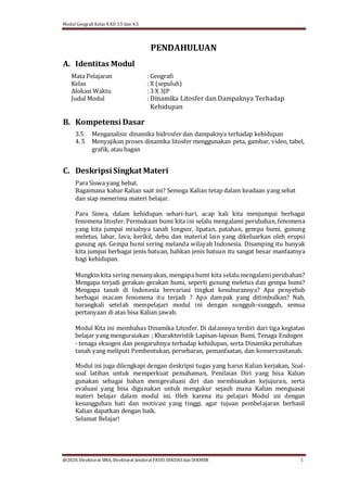 Modul Geografi Kelas X KD 3.5 dan 4.5
@2020, Direktorat SMA, Direktorat Jenderal PAUD, DIKDASdan DIKMEN 1
A. Identitas Modul
PENDAHULUAN
Mata Pelajaran : Geografi
Kelas : X (sepuluh)
Alokasi Waktu : 3 X 3JP
Judul Modul : Dinamika Litosfer dan Dampaknya Terhadap
Kehidupan
B. Kompetensi Dasar
3.5 Menganalisis dinamika hidrosfer dan dampaknya terhadap kehidupan
4. 5 Menyajikan proses dinamika litosfer menggunakan peta, gambar, video, tabel,
grafik, atau bagan
C. Deskripsi Singkat Materi
Para Siswa yang hebat.
Bagaimana kabar Kalian saat ini? Semoga Kalian tetap dalam keadaan yang sehat
dan siap menerima materi belajar.
Para Siswa, dalam kehidupan sehari-hari, acap kali kita menjumpai berbagai
fenomena litosfer. Permukaan bumi kita ini selalu mengalami perubahan, fenomena
yang kita jumpai misalnya tanah longsor, lipatan, patahan, gempa bumi, gunung
meletus, lahar, lava, kerikil, debu dan material lain yang dikeluarkan oleh erupsi
gunung api. Gempa bumi sering melanda wilayah Indonesia. Disamping itu banyak
kita jumpai berbagai jenis batuan, bahkan jenis batuan itu sangat besar manfaatnya
bagi kehidupan.
Mungkin kita sering menanyakan, mengapa bumi kita selalu mengalami perubahan?
Mengapa terjadi gerakan-gerakan bumi, seperti gunung meletus dan gempa bumi?
Mengapa tanah di Indonesia bervariasi tingkat kesuburannya? Apa penyebab
berbagai macam fenomena itu terjadi ? Apa dampak yang ditimbulkan? Nah,
barangkali setelah mempelajari modul ini dengan sungguh-sungguh, semua
pertanyaan di atas bisa Kalian jawab.
Modul Kita ini membahas Dinamika Litosfer. Di dalamnya terdiri dari tiga kegiatan
belajar yang menguraiakan ; Kharakteristik Lapisan-lapisan Bumi, Tenaga Endogen
- tenaga eksogen dan pengaruhnya terhadap kehidupan, serta Dinamika perubahan
tanah yang meliputi Pembentukan, persebaran, pemanfaatan, dan konservasitanah.
Modul ini juga dilengkapi dengan deskripsi tugas yang harus Kalian kerjakan, Soal-
soal latihan untuk memperkuat pemahaman, Penilaian Diri yang bisa Kalian
gunakan sebagai bahan mengevaluasi diri dan membiasakan kejujuran, serta
evaluasi yang bisa digunakan untuk mengukur sejauh mana Kalian menguasai
materi belajar dalam modul ini. Oleh karena itu pelajari Modul ini dengan
kesungguhan hati dan motivasi yang tinggi, agar tujuan pembelajaran berhasil
Kalian dapatkan dengan baik.
Selamat Belajar!
 