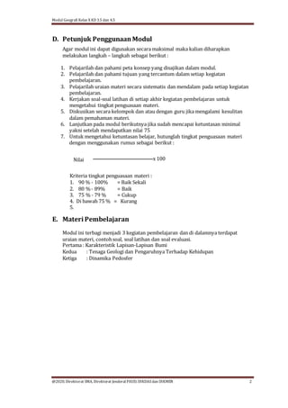 Modul Geografi Kelas X KD 3.5 dan 4.5
@2020, Direktorat SMA, Direktorat Jenderal PAUD, DIKDASdan DIKMEN 2
D. Petunjuk Penggunaan Modul
Agar modul ini dapat digunakan secara maksimal maka kalian diharapkan
melakukan langkah – langkah sebagai berikut :
1. Pelajarilah dan pahami peta konsep yang disajikan dalam modul.
2. Pelajarilah dan pahami tujuan yang tercantum dalam setiap kegiatan
pembelajaran.
3. Pelajarilah uraian materi secara sistematis dan mendalam pada setiap kegiatan
pembelajaran.
4. Kerjakan soal-soal latihan di setiap akhir kegiatan pembelajaran untuk
mengetahui tingkat penguasaan materi.
5. Diskusikan secara kelompok dan atau dengan guru jika mengalami kesulitan
dalam pemahaman materi.
6. Lanjutkan pada modul berikutnya jika sudah mencapai ketuntasan minimal
yakni setelah mendapatkan nilai 75
7. Untuk mengetahui ketuntasan belajar, hutunglah tingkat penguasaan materi
dengan menggunakan rumus sebagai berikut :
Nilai x 100
Kriteria tingkat penguasaan materi :
1. 90 % - 100% = Baik Sekali
2. 80 %- 89% = Baik
3. 75 % - 79 % = Cukup
4. Di bawah 75 % = Kurang
5.
E. Materi Pembelajaran
Modul ini terbagi menjadi 3 kegiatan pembelajaran dan di dalamnya terdapat
uraian materi, contohsoal, soal latihan dan soal evaluasi.
Pertama : Karakteristik Lapisan-Lapisan Bumi
Kedua : Tenaga Geologi dan Pengaruhnya Terhadap Kehidupan
Ketiga : Dinamika Pedosfer
 