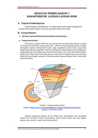 Modul Geografi Kelas X KD 3.5 dan 4.5
@2020, Direktorat SMA, Direktorat Jenderal PAUD, DIKDASdan DIKMEN 3
KEGIATAN PEMBELAJARAN 1
KARAKTERISTIK LAPISAN-LAPISAN BUMI
A. Tujuan Pembelajaran
Setelah kegiatan pembelajaran 1 ini diharapkan kalian dapat menganalisis
karakteristik lapisan-lapisan bumi dan dinamika batuan dan tanah.
B. UraianMateri
1. StrukturLapisanKulit Bumi dan Batuan Penyusunnya
a. PengertianLitosfer
Para siswa, Lapisan kulit bumi atau kerak bumi sering disebut litosfer. Litosfer
ini berasal dari kata litos artinya batu, sfer = sphaira artinya bulatan/lapisan. Litosfer
merupakan lapisan batuan/kulit bumi yang mengikuti bentuk bumi yang bulat
dengan ketebalan kurang lebih 1.200 km. Jadi litosfer adalah lapisan bumi paling luar
yang paling luas dan paling tipis, karena itulah lapisan ini sering dinamakan dengan
kerak bumi. Tebal kulit bumi tidak merata, kulit bumi di bagian benua atau daratan
lebih tebal dari bagian samudra. Untuk memahami lapisan-lapisan bumi, coba amati
Gambar berikut!
Gambar 1. Lapisan-lapisan Bumi
Sumber: https://www.nationalgeographic.org/encyclopedia/lithosphere/
(diakses 25 Oktober 2020)
Setelah mengamati gambar di atas Kalian bisa menentukan ada berapakah
lapisan itu? Ya benar! Secara keseluruhan, tubuh bumi terdiri dari tiga bagian
utama, yaitu litosfer, mantel dan inti (barisfer).
 