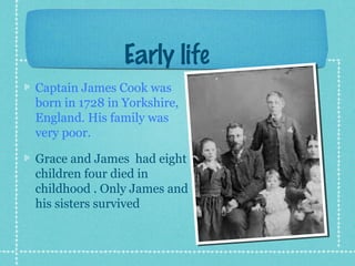 Early life
Captain James Cook was
born in 1728 in Yorkshire,
England. His family was
very poor.
Grace and James had eight
children four died in
childhood . Only James and
his sisters survived
