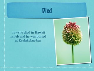 Died
1779 he died in Hawaii
14 feb and he was buried
at Kealakekue bay
