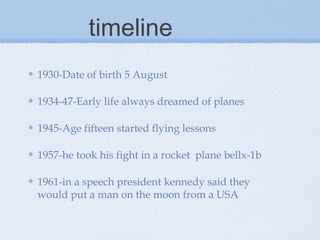 timeline
1930-Date of birth 5 August

1934-47-Early life always dreamed of planes

1945-Age fifteen started flying lessons

1957-he took his fight in a rocket plane bellx-1b

1961-in a speech president kennedy said they
would put a man on the moon from a USA
 