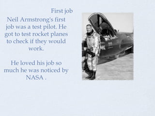 First job
 Neil Armstrong's first
job was a test pilot. He
got to test rocket planes
 to check if they would
          work.

 He loved his job so
much he was noticed by
       NASA .
 